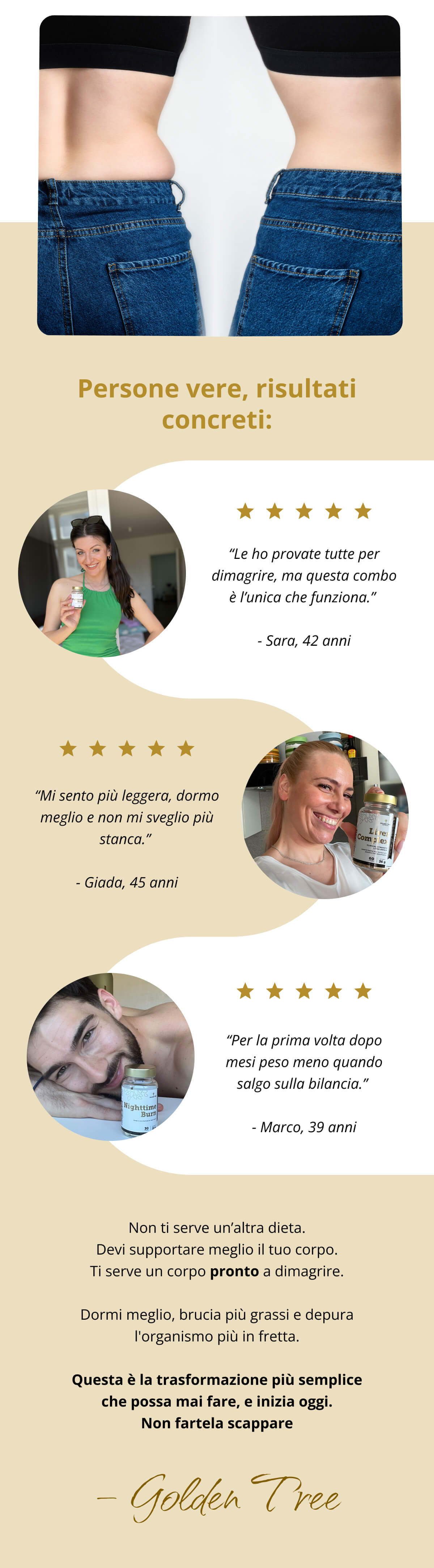 Persone vere, risultati concreti: “Le ho provate tutte per dimagrire, ma questa combo è l’unica che funziona.” - Sara, 42 anni  “Mi sento più leggera, dormo meglio e non mi sveglio più stanca.” - Giada, 45 anni “Per la prima volta dopo mesi peso meno quando salgo sulla bilancia.” - Marco, 39 anni  Non ti serve un’altra dieta. Devi supportare meglio il tuo corpo. Ti serve un corpo pronto a dimagrire. Dormi meglio, brucia più grassi e depura l'organismo più in fretta. Questa è la trasformazione più semplice che possa mai fare, e inizia oggi. Non fartela scappare – Golden Tree