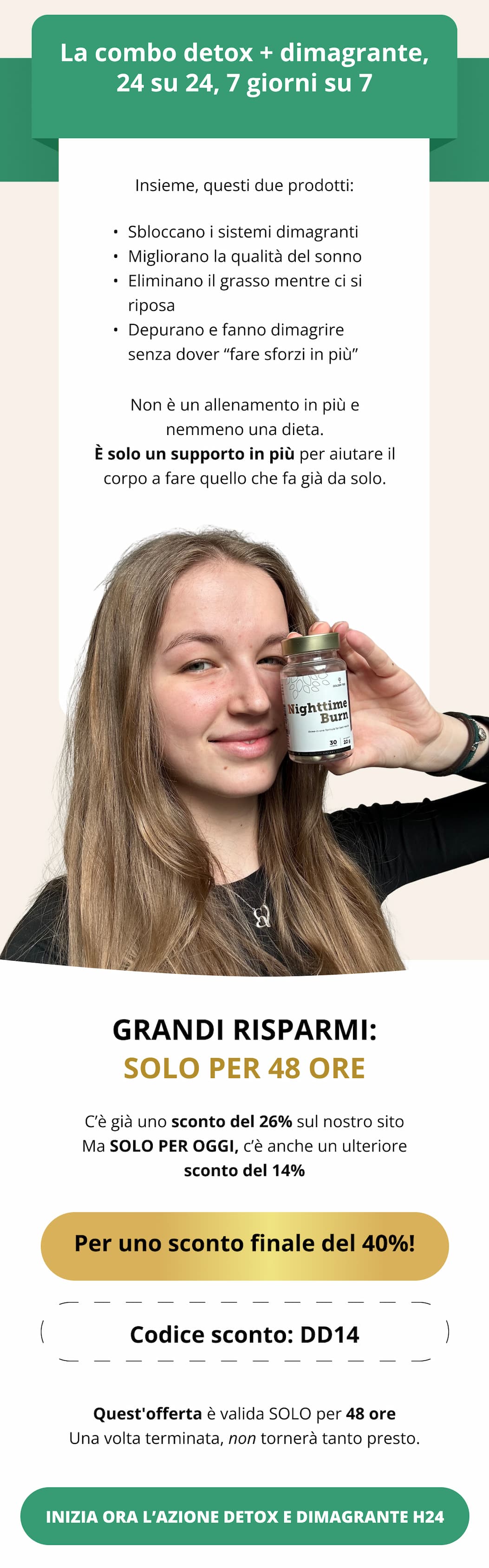 La combo detox + dimagrante, 24 su 24, 7 giorni su 7 Insieme, questi due prodotti: ✔ Sbloccano i sistemi dimagranti ✔ Migliorano la qualità del sonno ✔ Eliminano il grasso mentre ci si riposa ✔ Depurano e fanno dimagrire senza dover “fare sforzi in più” Non è un allenamento in più e nemmeno una dieta. È solo un supporto in più per aiutare il corpo a fare quello che fa già da solo. GRANDI RISPARMI: SOLO PER 48 ORE C’è già uno sconto del 25% sul nostro sito Ma SOLO PER OGGI, c’è anche un ulteriore sconto del 14%  🧨 Per uno sconto finale del 39%! 🔐 Codice sconto: DD14 Quest’offerta del mercoledì è valida SOLO per 48 ore Una volta terminata, non tornerà tanto presto.