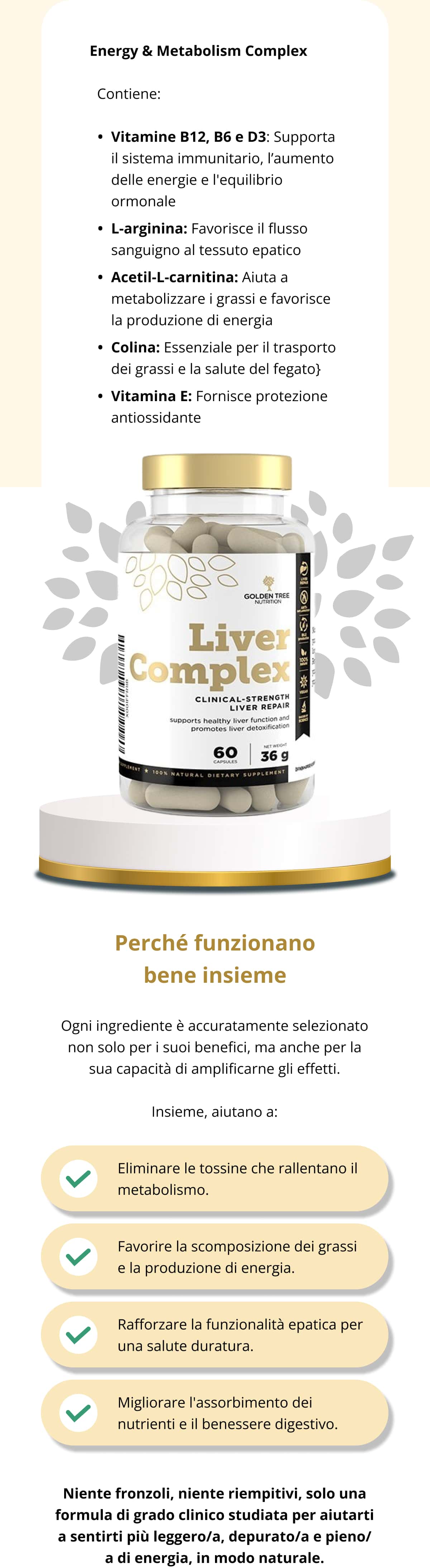 💪 Energy & Metabolism Complex   Contiene: Vitamine B12, B6 e D3: Supporta il sistema immunitario, l’aumento delle energie e l'equilibrio ormonale L-arginina: Favorisce il flusso sanguigno al tessuto epatico Acetil-L-carnitina: Aiuta a metabolizzare i grassi e favorisce la produzione di energia Colina: Essenziale per il trasporto dei grassi e la salute del fegato Vitamina E: Fornisce protezione antiossidante Perché funzionano bene insieme Ogni ingrediente è accuratamente selezionato non solo per i suoi benefici, ma anche per la sua capacità di amplificarne gli effetti. Insieme, aiutano a: Eliminare le tossine che rallentano il metabolismo. Favorire la scomposizione dei grassi e la produzione di energia. Rafforzare la funzionalità epatica per una salute duratura. Migliorare l'assorbimento dei nutrienti e il benessere digestivo. Niente fronzoli, niente riempitivi, solo una formula di grado clinico studiata per aiutarti a sentirti più leggero/a, depurato/a e pieno/a di energia, in modo naturale.
