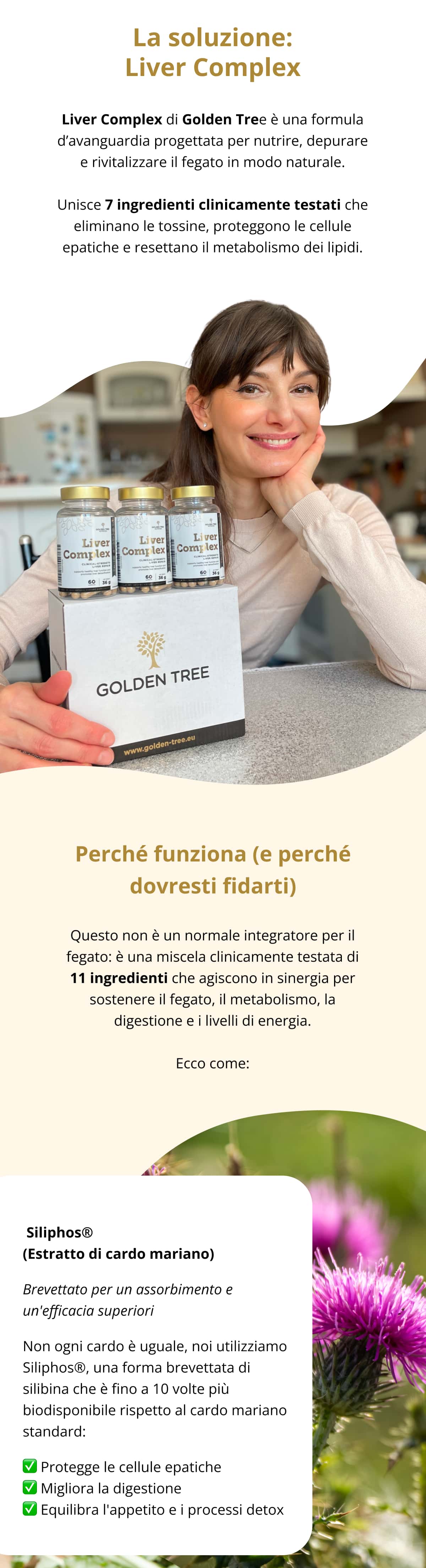 ✅ La soluzione: Liver Complex Liver Complex di Golden Tree è una formula d’avanguardia progettata per nutrire, depurare e rivitalizzare il fegato in modo naturale. Unisce 7 ingredienti clinicamente testati che eliminano le tossine, proteggono le cellule epatiche e resettano il metabolismo dei lipidi.  🌿 Perché è efficace: Perché funziona (e perché dovresti fidarti) Questo non è un normale integratore per il fegato: è una miscela clinicamente testata di 11 ingredienti che agiscono in sinergia per sostenere il fegato, il metabolismo, la digestione e i livelli di energia. Ecco come: 🌿 Siliphos® (Estratto di cardo mariano) Brevettato per un assorbimento e un'efficacia superiori Non ogni cardo è uguale, noi utilizziamo Siliphos®, una forma brevettata di silibina che è fino a 10 volte più biodisponibile rispetto al cardo mariano standard: ✅ Protegge le cellule epatiche ✅ Migliora la digestione ✅ Equilibra l'appetito e i processi detox