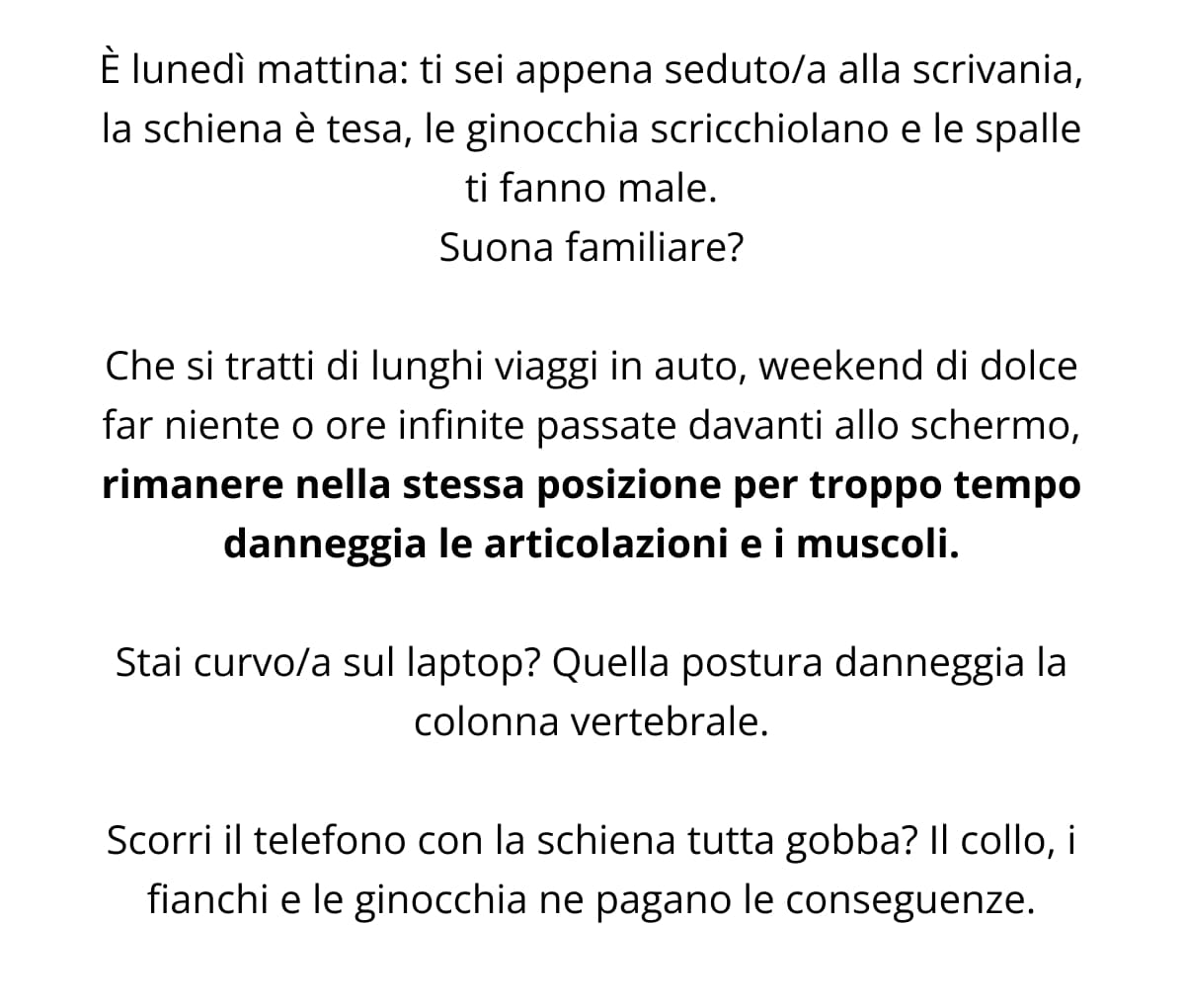 È lunedì mattina: ti sei appena seduto/a alla scrivania, la schiena è tesa, le ginocchia scricchiolano e le spalle ti fanno male. Suona familiare? Che si tratti di lunghi viaggi in auto, weekend di dolce far niente o ore infinite passate davanti allo schermo, rimanere nella stessa posizione per troppo tempo danneggia le articolazioni e i muscoli. Stai curvo/a sul laptop? Quella postura danneggia la colonna vertebrale. Scorri il telefono con la schiena tutta gobba? Il collo, i fianchi e le ginocchia ne pagano le conseguenze.
