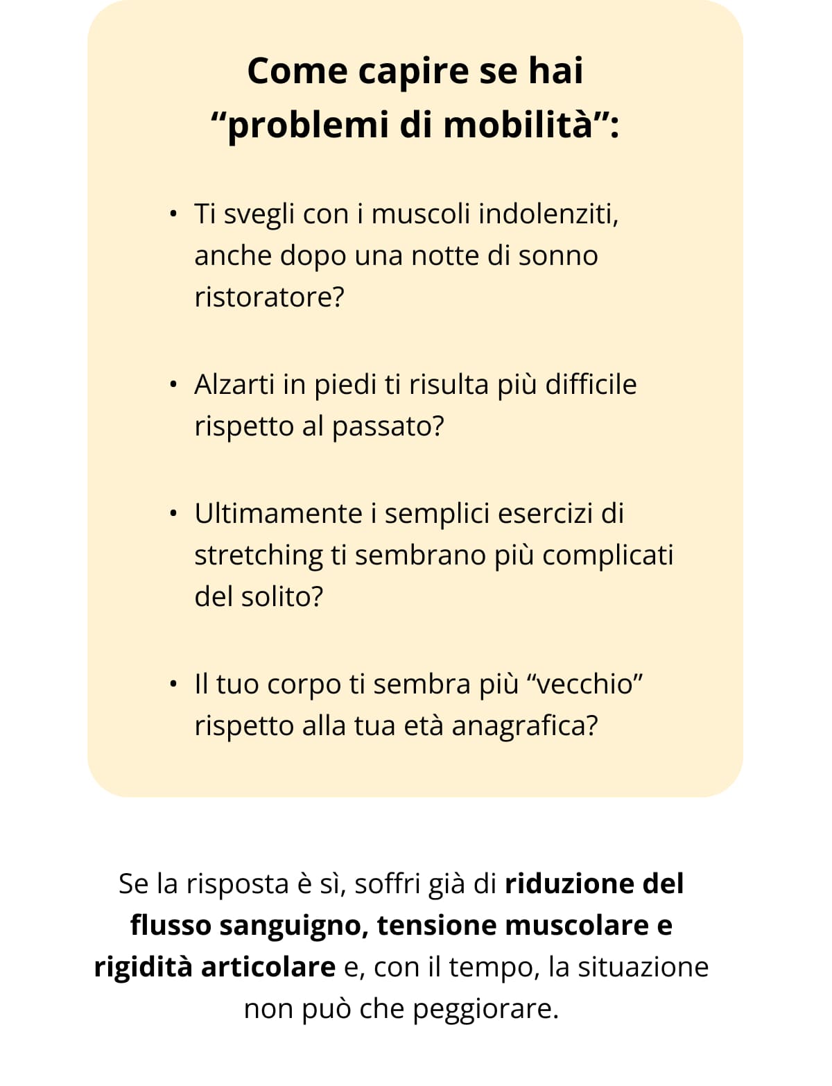 Come capire se hai “problemi di mobilità”: Ti svegli con i muscoli indolenziti, anche dopo una notte di sonno ristoratore? Alzarti in piedi ti risulta più difficile rispetto al passato? Ultimamente i semplici esercizi di stretching ti sembrano più complicati del solito? Il tuo corpo ti sembra più “vecchio” rispetto alla tua età anagrafica? Se la risposta è sì, soffri già di riduzione del flusso sanguigno, tensione muscolare e rigidità articolare e, con il tempo, la situazione non può che peggiorare.