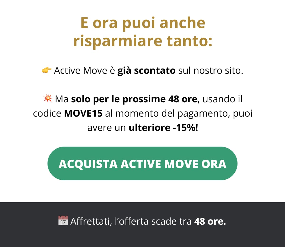 E ora puoi anche risparmiare tanto: 👉 Active Move è già scontato sul nostro sito. 💥 Ma solo per le prossime 48 ore, usando il codice MOVE15 al momento del pagamento, puoi avere un ulteriore -15%! 👉 Acquista Active Move ora 📅 Affrettati, l’offerta scade tra 48 ore. 