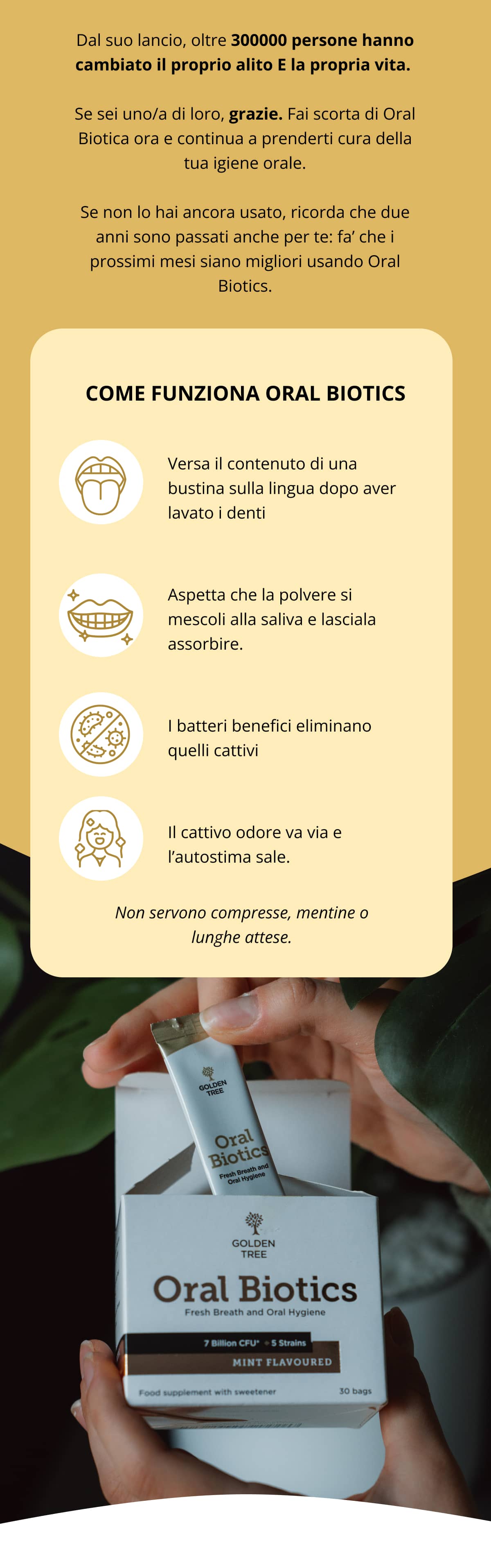 Dal suo lancio, oltre 300000 persone hanno cambiato il proprio alito E la propria vita.  Se sei uno/a di loro, grazie. Fai scorta di Oral Biotica ora e continua a prenderti cura della tua igiene orale. Se non lo hai ancora usato, ricorda che due anni sono passati anche per te: fa’ che i prossimi mesi siano migliori usando Oral Biotics. cOME FUNZIONA ORAL BIOTICS  Versa il contenuto di una bustina sulla lingua dopo aver lavato i denti   Aspetta che la polvere si mescoli alla saliva e lasciala assorbire.   I batteri benefici eliminano quelli cattivi   Il cattivo odore va via e l’autostima sale. Non servono compresse, mentine o lunghe attese.
