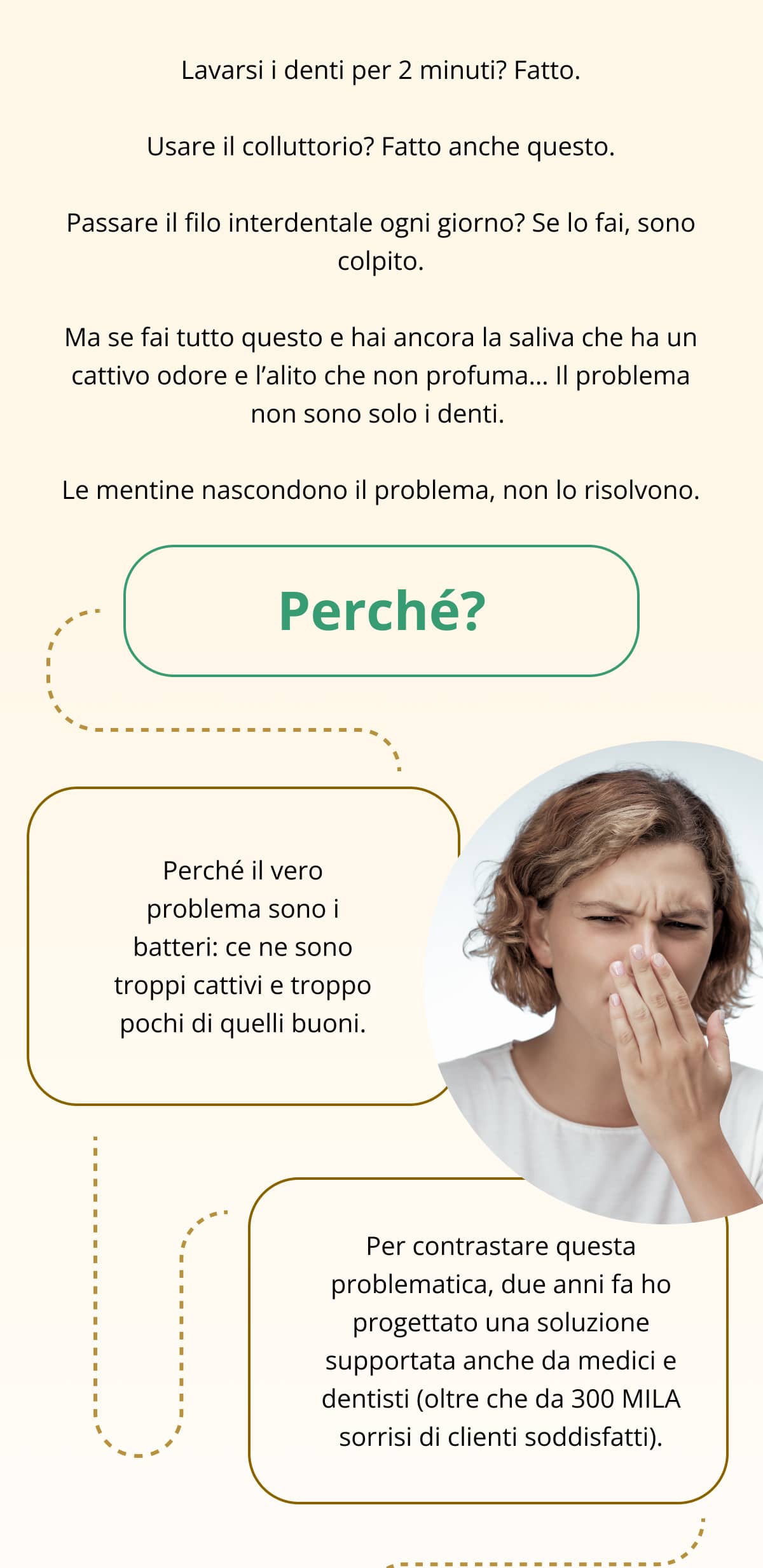 Lavarsi i denti per 2 minuti? Fatto. Usare il colluttorio? Fatto anche questo. Passare il filo interdentale ogni giorno? Se lo fai, sono colpito. Ma se fai tutto questo e hai ancora la saliva che ha un cattivo odore e l’alito che non profuma… Il problema non sono solo i denti.  Le mentine nascondono il problema, non lo risolvono. Perché? Perché il vero problema sono i batteri: ce ne sono troppi cattivi e troppo pochi di quelli buoni. Per contrastare questa problematica, due anni fa ho progettato una soluzione supportata anche da medici e dentisti (oltre che da 300 MILA sorrisi di clienti soddisfatti).
