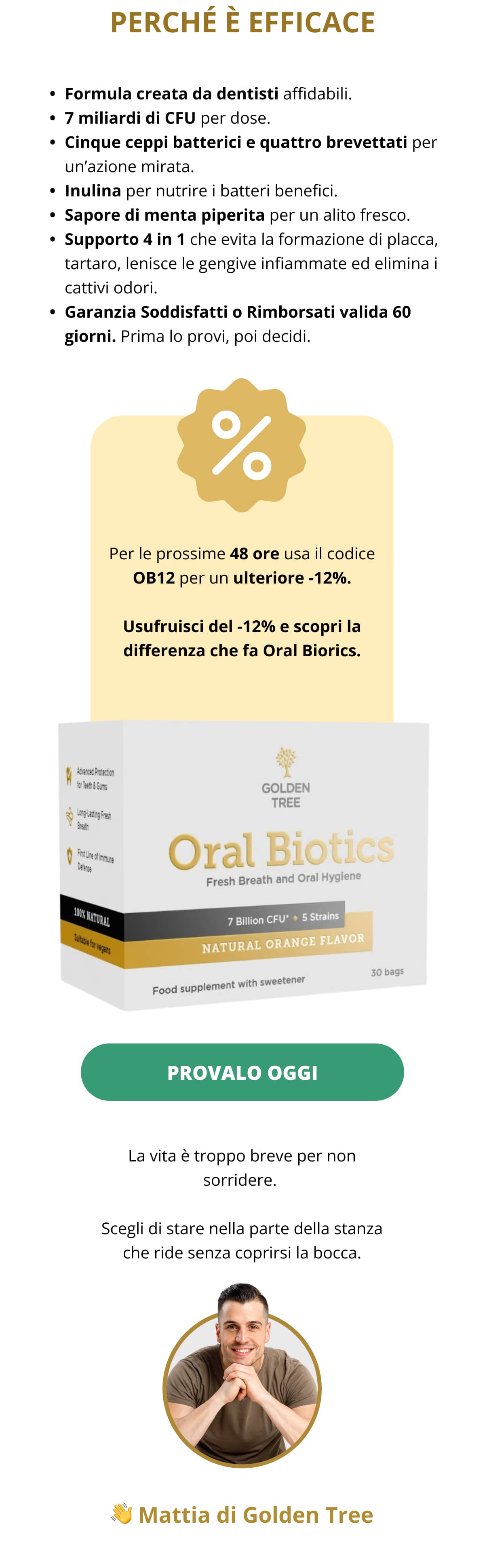 PERCHÉ È EFFICACE Formula creata da dentisti affidabili.   7 miliardi di CFU per dose.   Cinque ceppi batterici e quattro brevettati per un’azione mirata.   Inulina per nutrire i batteri benefici.   Sapore di menta piperita per un alito fresco.   Supporto 4 in 1 che evita la formazione di placca, tartaro, lenisce le gengive infiammate ed elimina i cattivi odori.   Garanzia Soddisfatti o Rimborsati valida 60 giorni. Prima lo provi, poi decidi. Per le prossime 48 ore usa il codice OB12 per un ulteriore -12%. Usufruisci del -12% e scopri la differenza che fa Oral Biorics. PROVALO OGGI  La vita è troppo breve per non sorridere.  Scegli di stare nella parte della stanza che ride senza coprirsi la bocca. 👋 Mattia di Golden Tree