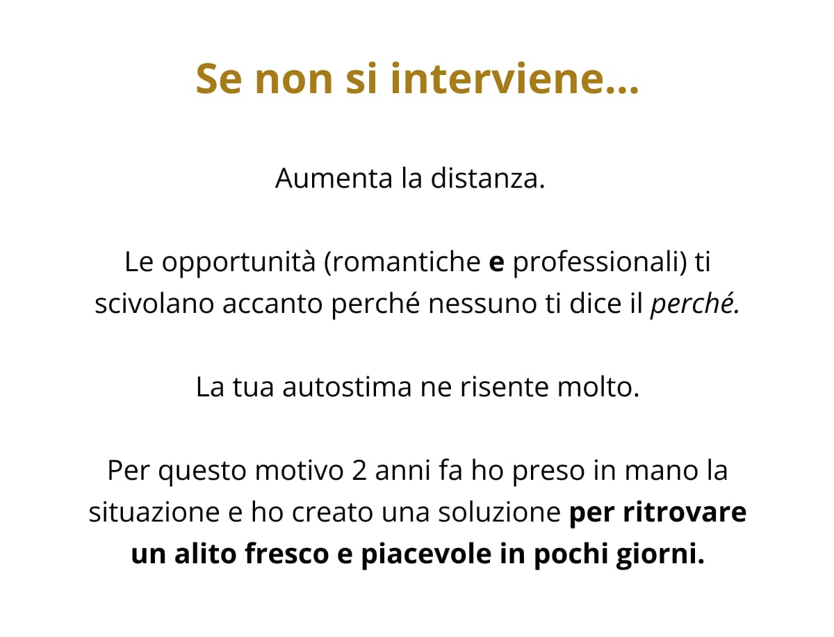 Se non si interviene… Aumenta la distanza.   Le opportunità (romantiche e professionali) ti scivolano accanto perché nessuno ti dice il perché. La tua autostima ne risente molto. Per questo motivo 2 anni fa ho preso in mano la situazione e ho creato una soluzione per ritrovare un alito fresco e piacevole in pochi giorni.