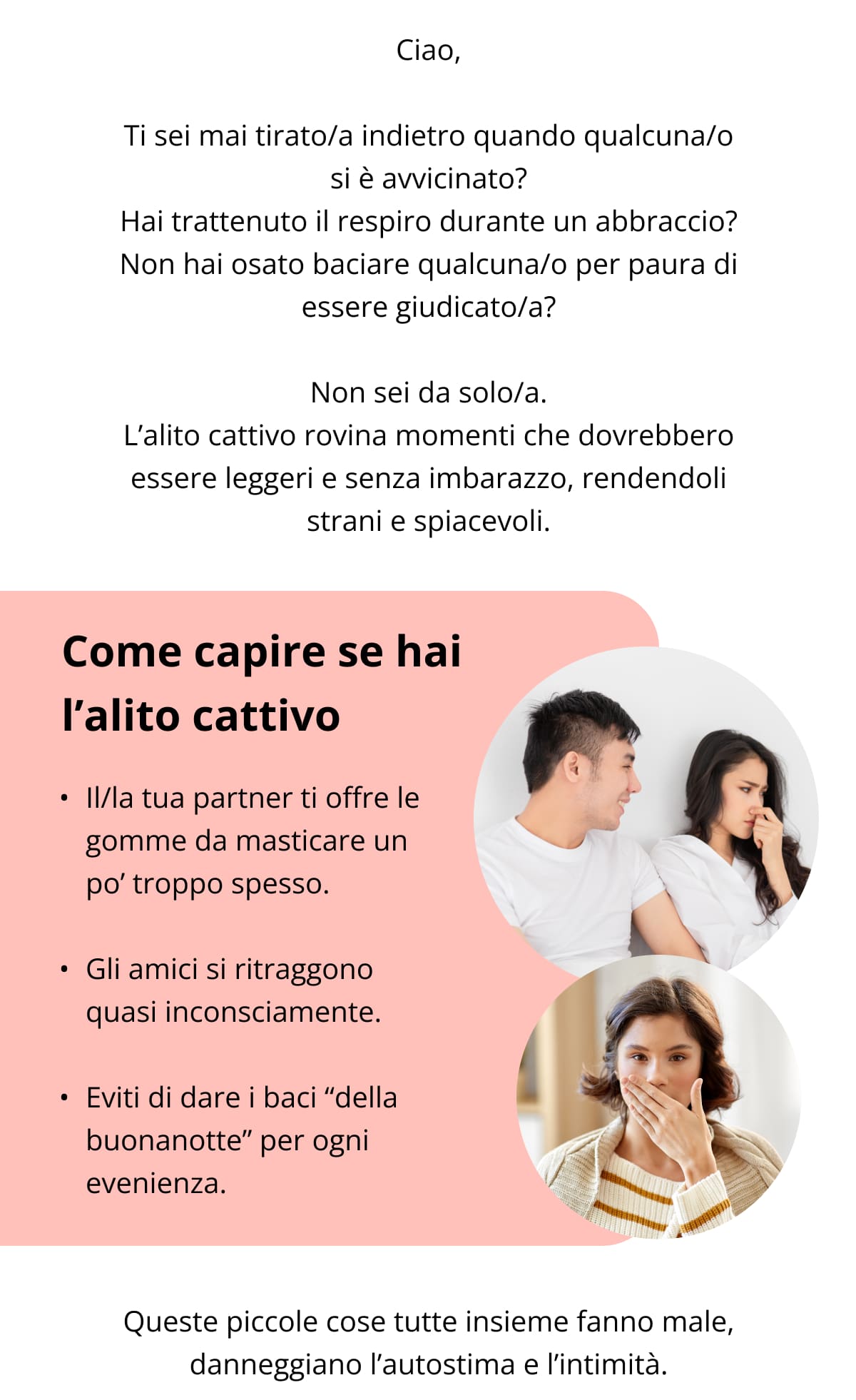 Ciao,  Ti sei mai tirato/a indietro quando qualcuna/o si è avvicinato? Hai trattenuto il respiro durante un abbraccio? Non hai osato baciare qualcuna/o per paura di essere giudicato/a?  Non sei da solo/a. L’alito cattivo rovina momenti che dovrebbero essere leggeri e senza imbarazzo, rendendoli strani e spiacevoli. Come capire se hai l’alito cattivo Il/la tua partner ti offre le gomme da masticare un po’ troppo spesso.   Gli amici si ritraggono quasi inconsciamente.   Eviti di dare i baci “della buonanotte” per ogni evenienza.  Queste piccole cose tutte insieme fanno male, danneggiano l’autostima e l’intimità.