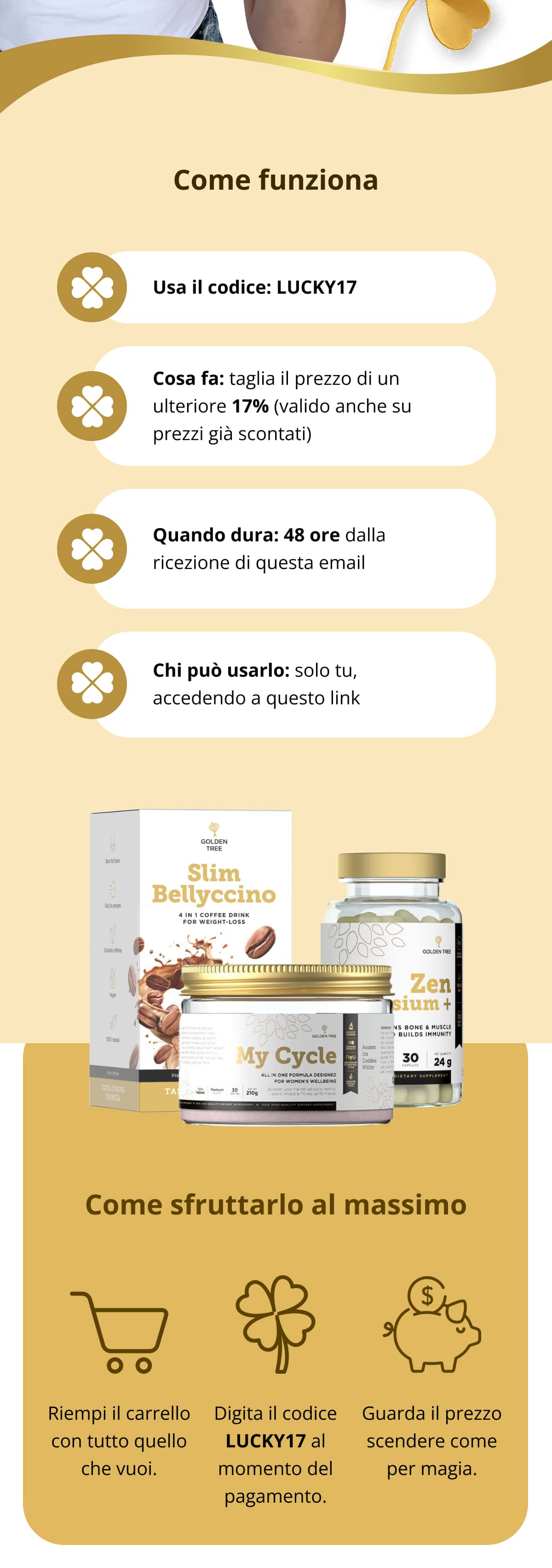 Come funziona Usa il codice: LUCKY17   Cosa fa: taglia il prezzo di un ulteriore 17% (valido anche su prezzi già scontati)   Quando dura: 48 ore dalla ricezione di questa email   Chi può usarlo: solo tu, accedendo a questo link Come sfruttarlo al massimo Riempi il carrello con tutto quello che vuoi.   Digita il codice LUCKY17 al momento del pagamento.   Guarda il prezzo scendere come per magia.