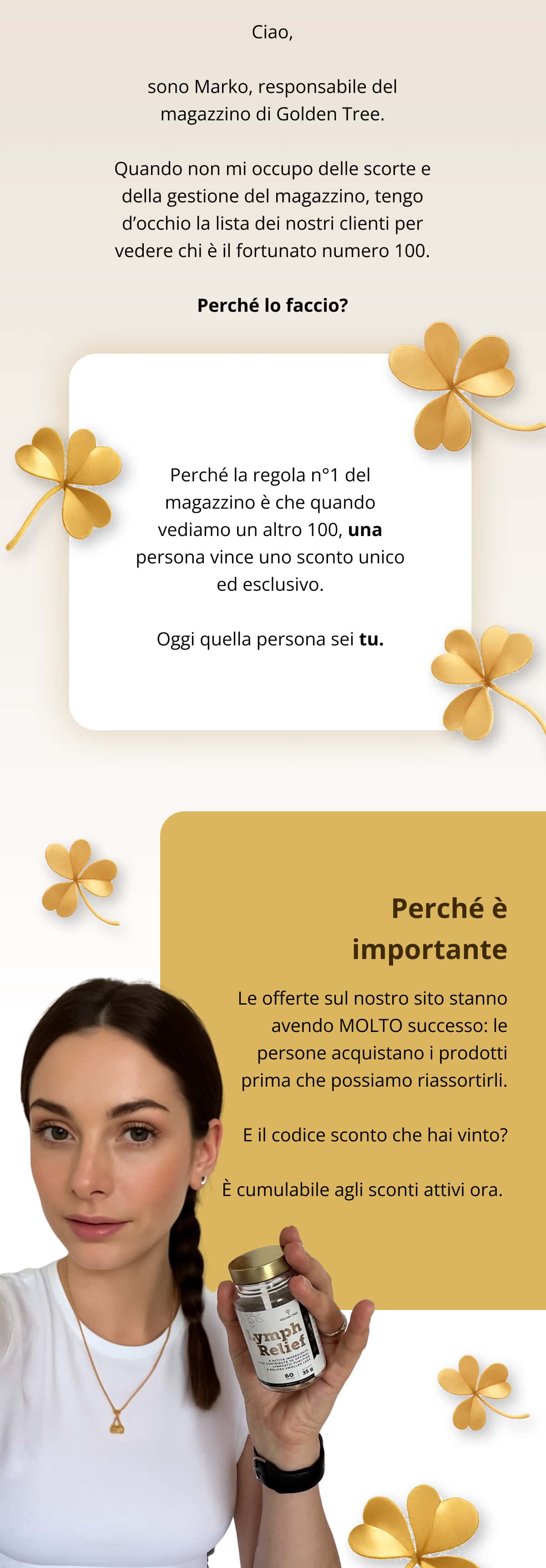 Ciao, sono Marko, responsabile del magazzino di Golden Tree. Quando non mi occupo delle scorte e della gestione del magazzino, tengo d’occhio la lista dei nostri clienti per vedere chi è il fortunato numero 100. Perché lo faccio? Perché la regola n°1 del magazzino è che quando vediamo un altro 100, una persona vince uno sconto unico ed esclusivo. Oggi quella persona sei tu. Perché è importante Le offerte sul nostro sito stanno avendo MOLTO successo: le persone acquistano i prodotti prima che possiamo riassortirli. E il codice sconto che hai vinto? È cumulabile agli sconti attivi ora. 