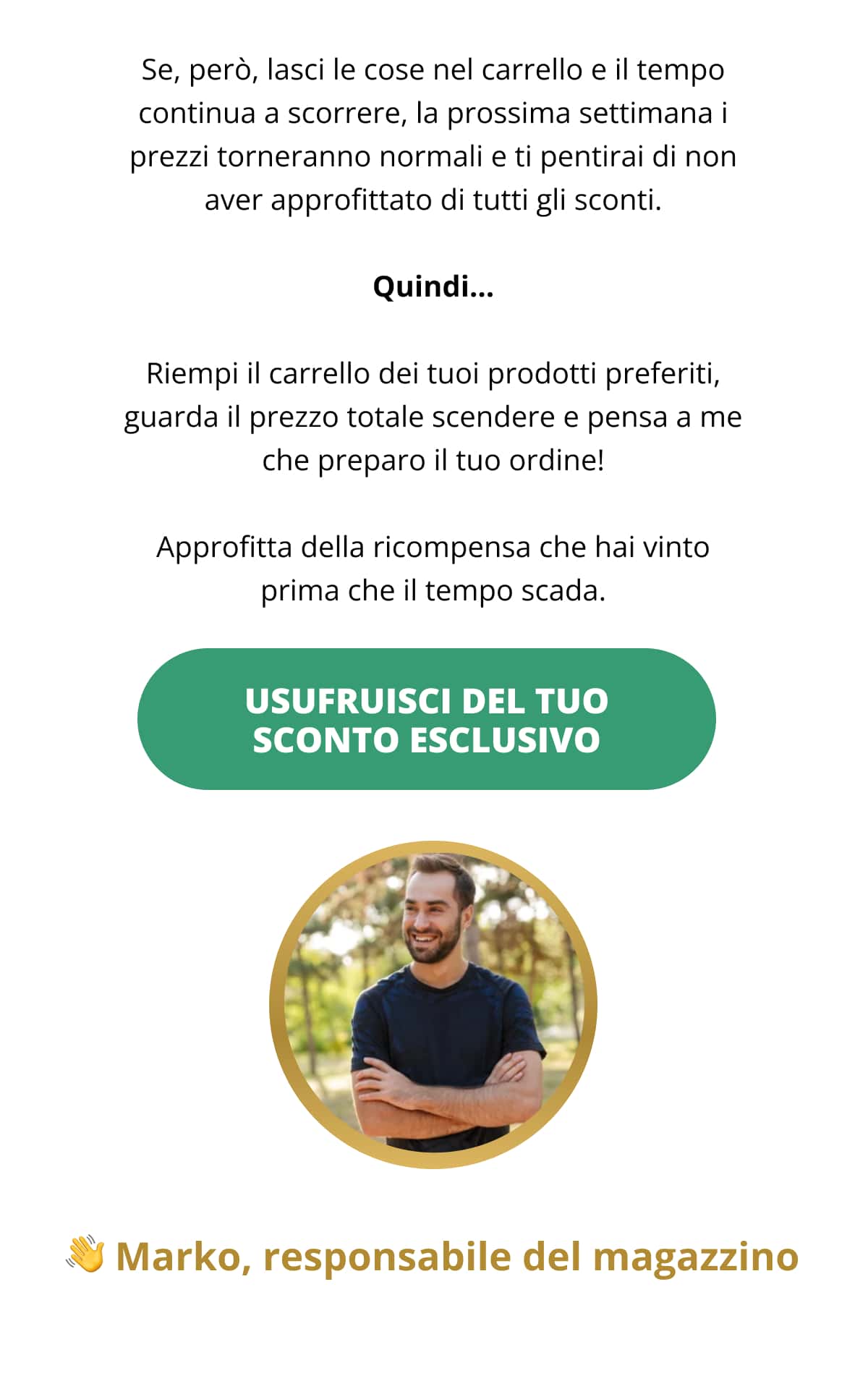 Se, però, lasci le cose nel carrello e il tempo continua a scorrere, la prossima settimana i prezzi torneranno normali e ti pentirai di non aver approfittato di tutti gli sconti. Quindi… Riempi il carrello dei tuoi prodotti preferiti, guarda il prezzo totale scendere e pensa a me che preparo il tuo ordine! Approfitta della ricompensa che hai vinto prima che il tempo scada. USUFRUISCI DEL TUO SCONTO ESCLUSIVO Marko, responsabile del magazzino