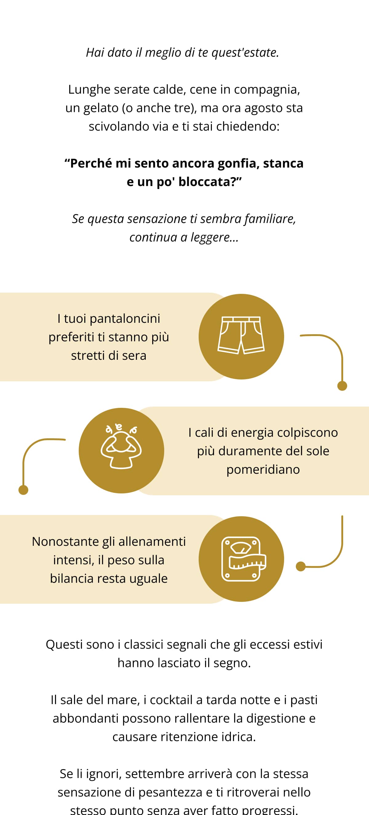 Hai dato il meglio di te quest'estate.  Lunghe serate calde, cene in compagnia, un gelato (o anche tre), ma ora agosto sta scivolando via e ti stai chiedendo: “Perché mi sento ancora gonfia, stanca e un po' bloccata?” Se questa sensazione ti sembra familiare, continua a leggere… I tuoi pantaloncini preferiti ti stanno più stretti di sera   I cali di energia colpiscono più duramente del sole pomeridiano   Nonostante gli allenamenti intensi, il peso sulla bilancia resta uguale Questi sono i classici segnali che gli eccessi estivi hanno lasciato il segno. Il sale del mare, i cocktail a tarda notte e i pasti abbondanti possono rallentare la digestione e causare ritenzione idrica. Se li ignori, settembre arriverà con la stessa sensazione di pesantezza e ti ritroverai nello stesso punto senza aver fatto progressi.