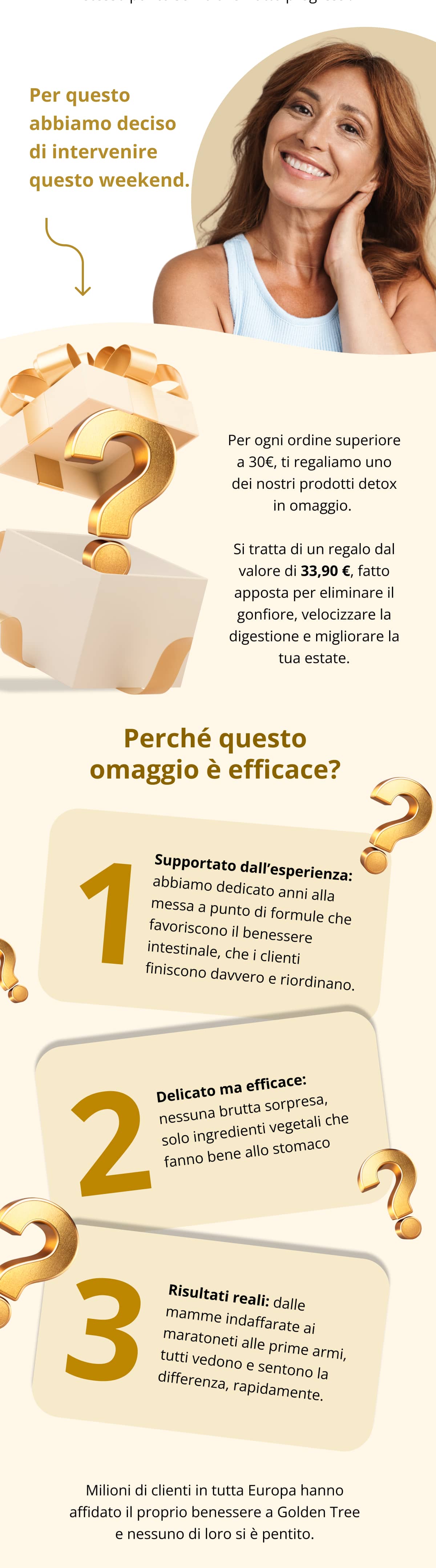 Per questo abbiamo deciso di intervenire questo weekend.  Per ogni ordine superiore a 30€, ti regaliamo uno dei nostri prodotti detox in omaggio.  Si tratta di un regalo dal valore di 33,90 €, fatto apposta per eliminare il gonfiore, velocizzare la digestione e migliorare la tua estate. Perché questo omaggio è efficace? Supportato dall’esperienza: abbiamo dedicato anni alla messa a punto di formule che favoriscono il benessere intestinale, che i clienti finiscono davvero e riordinano.   Delicato ma efficace: nessuna brutta sorpresa, solo ingredienti vegetali che fanno bene allo stomaco.   Risultati reali: dalle mamme indaffarate ai maratoneti alle prime armi, tutti vedono e sentono la differenza, rapidamente. Milioni di clienti in tutta Europa hanno affidato il proprio benessere a Golden Tree e nessuno di loro si è pentito.