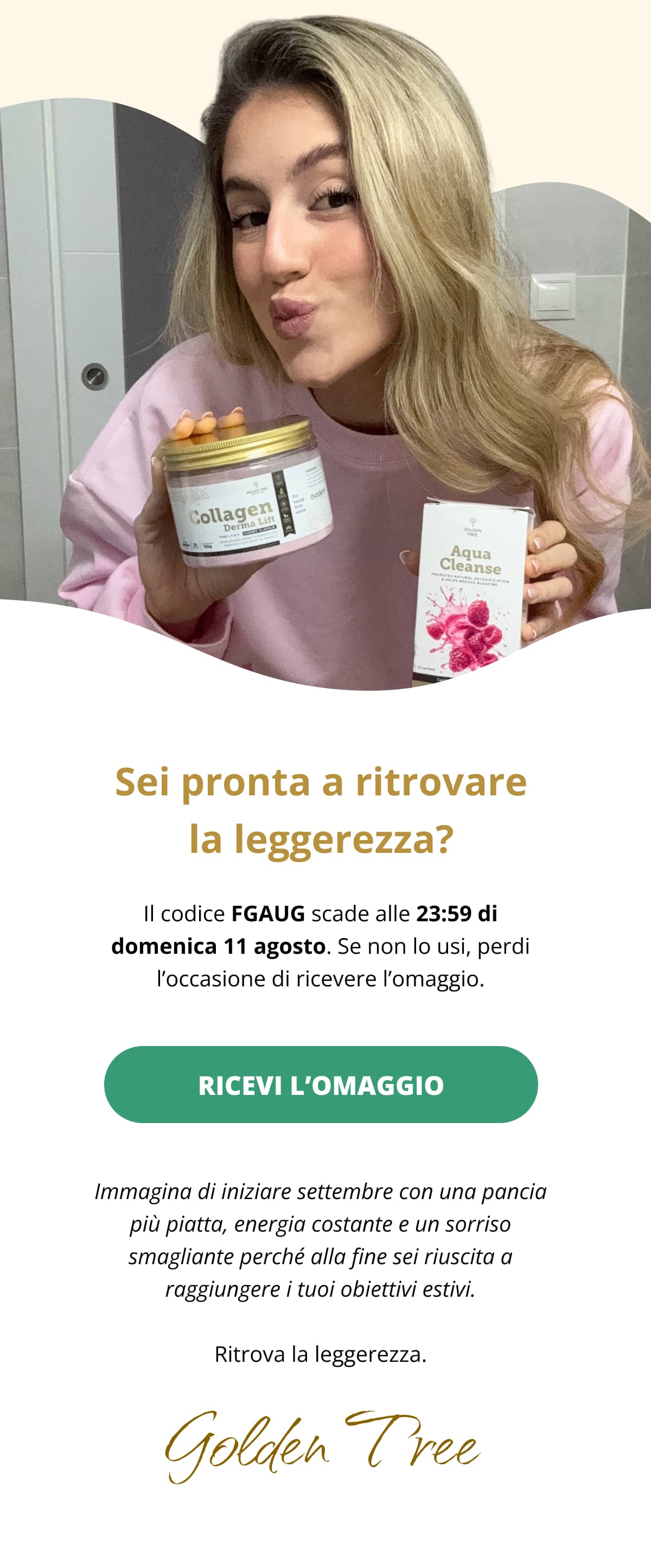 Sei pronta a ritrovare la leggerezza? Il codice FGAUG scade alle 23:59 di domenica 11 agosto. Se non lo usi, perdi l’occasione di ricevere l’omaggio. RICEVI L’OMAGGIO   Immagina di iniziare settembre con una pancia più piatta, energia costante e un sorriso smagliante perché alla fine sei riuscita a raggiungere i tuoi obiettivi estivi. Ritrova la leggerezza. 👋 Golden Tree