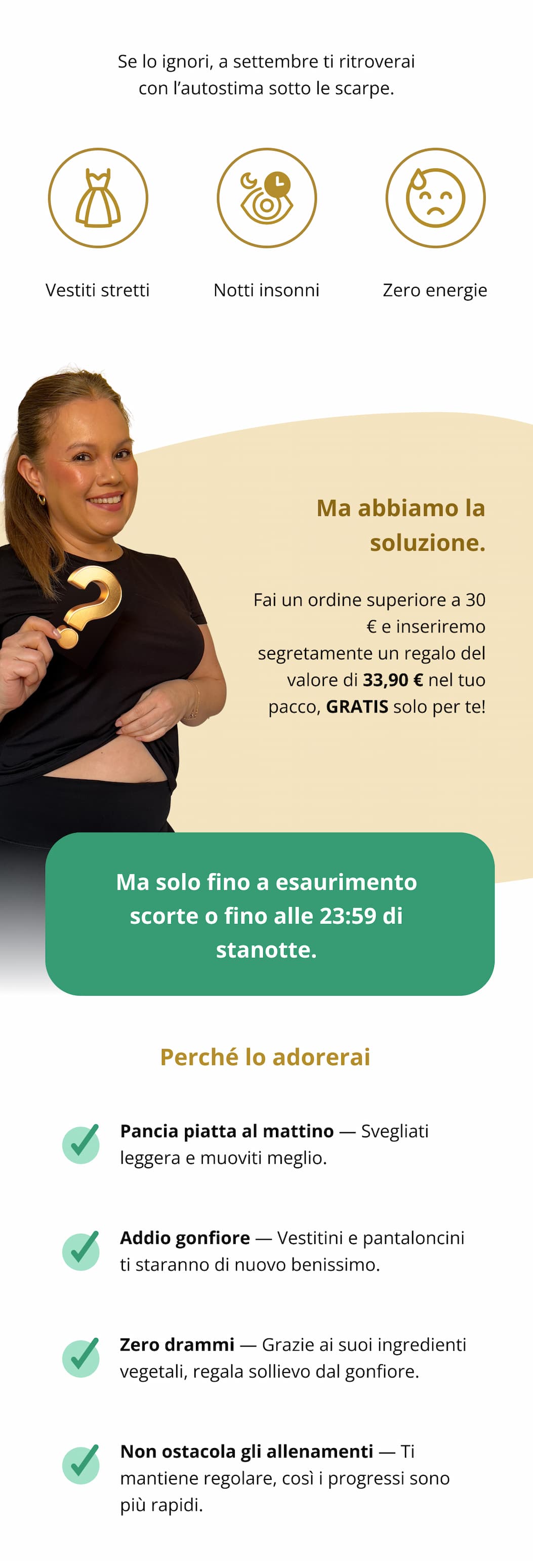 Se lo ignori, a settembre ti ritroverai con l’autostima sotto le scarpe. Vestiti stretti  Notti insonni  Zero energie Ma abbiamo la soluzione. Effettua un ordine superiore a 30 € e ricevi Pure Cleanse (il nostro detox vegetale super delicato) insieme al tuo ordine. Vale 33,90 €, ma oggi è GRATUITO solo per te.  Ma solo fino a esaurimento scorte o fino alle 23:59 di stanotte. Perché lo adorerai Pancia piatta al mattino — Svegliati leggera e muoviti meglio.   Addio gonfiore — Vestitini e pantaloncini ti staranno di nuovo benissimo.   Zero drammi — Grazie ai suoi ingredienti vegetali, regala sollievo dal gonfiore.   Non ostacola gli allenamenti — Ti mantiene regolare, così i progressi sono più rapidi.