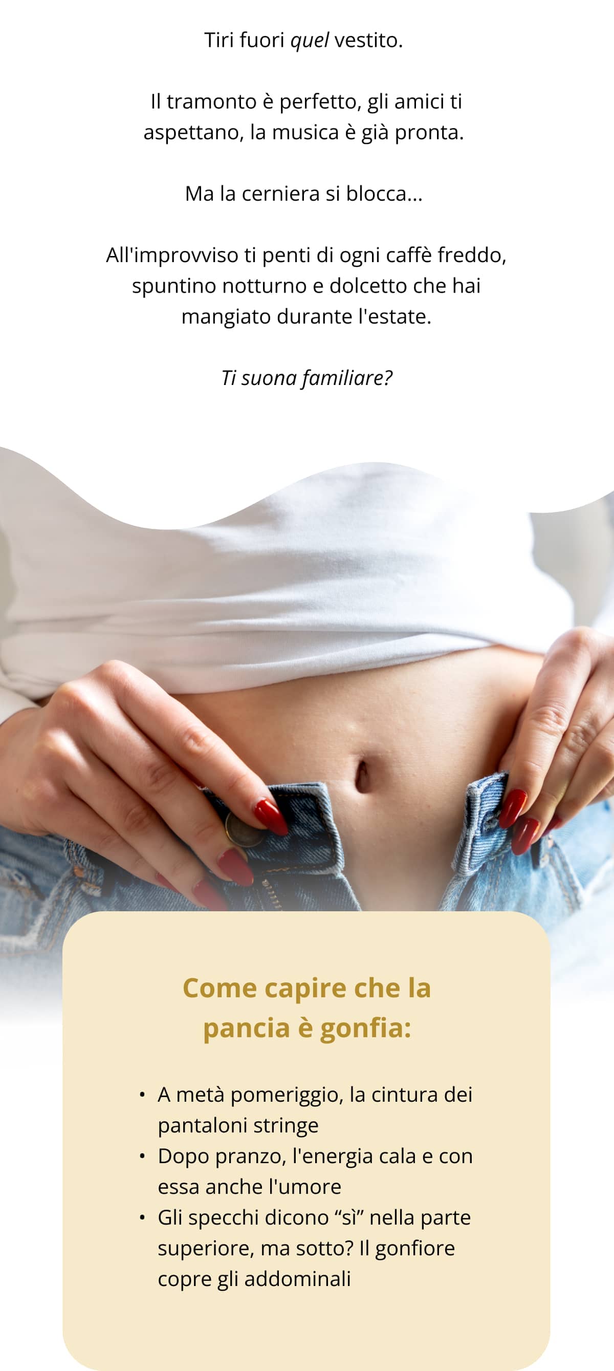 Tiri fuori quel vestito.  Il tramonto è perfetto, gli amici ti aspettano, la musica è già pronta.  Ma la cerniera si blocca...  All'improvviso ti penti di ogni caffè freddo, spuntino notturno e dolcetto che hai mangiato durante l'estate. Ti suona familiare? Come capire che la pancia è gonfia: A metà pomeriggio, la cintura dei pantaloni stringe Dopo pranzo, l'energia cala e con essa anche l'umore Gli specchi dicono “sì” nella parte superiore, ma sotto? Il gonfiore copre gli addominali