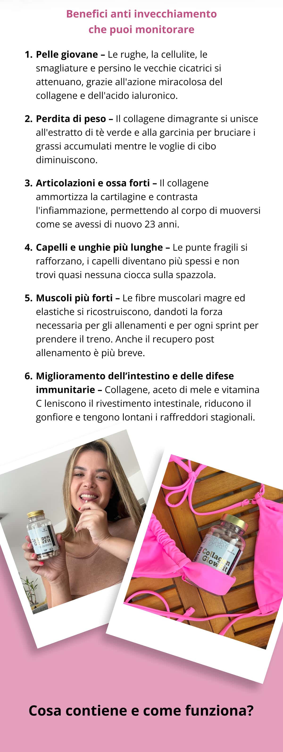Benefici anti invecchiamento che puoi monitorare Pelle giovane – Le rughe, la cellulite, le smagliature e persino le vecchie cicatrici si attenuano, grazie all'azione miracolosa del collagene e dell'acido ialuronico.   Perdita di peso – Il collagene dimagrante si unisce all'estratto di tè verde e alla garcinia per bruciare i grassi accumulati mentre le voglie di cibo diminuiscono.   Articolazioni e ossa forti – Il collagene ammortizza la cartilagine e contrasta l'infiammazione, permettendo al corpo di muoversi come se avessi di nuovo 23 anni.   Capelli e unghie più lunghe – Le punte fragili si rafforzano, i capelli diventano più spessi e non trovi quasi nessuna ciocca sulla spazzola.  Muscoli più forti – Le fibre muscolari magre ed elastiche si ricostruiscono, dandoti la forza necessaria per gli allenamenti e per ogni sprint per prendere il treno. Anche il recupero post allenamento è più breve.  Miglioramento dell’intestino e delle difese immunitarie – Collagene, aceto di mele e vitamina C leniscono il rivestimento intestinale, riducono il gonfiore e tengono lontani i raffreddori stagionali.  Cosa contiene e come funziona?
