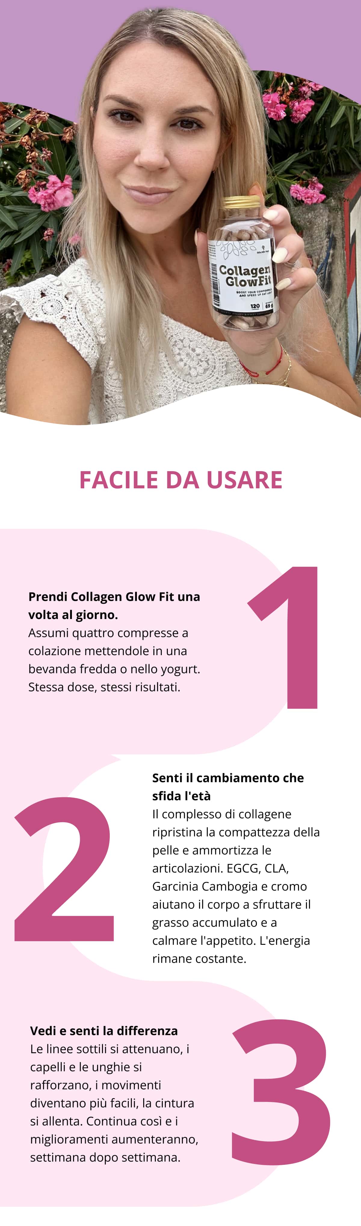 FACILE DA USARE 1. Prendi Collagen Glow Fit una volta al giorno. Assumi quattro compresse a colazione mettendole in una bevanda fredda o nello yogurt. Stessa dose, stessi risultati. 2. Senti il cambiamento che sfida l'età Il complesso di collagene ripristina la compattezza della pelle e ammortizza le articolazioni. EGCG, CLA, Garcinia Cambogia e cromo aiutano il corpo a sfruttare il grasso accumulato e a calmare l'appetito. L'energia rimane costante. 3. Vedi e senti la differenza Le linee sottili si attenuano, i capelli e le unghie si rafforzano, i movimenti diventano più facili, la cintura si allenta. Continua così e i miglioramenti aumenteranno, settimana dopo settimana.
