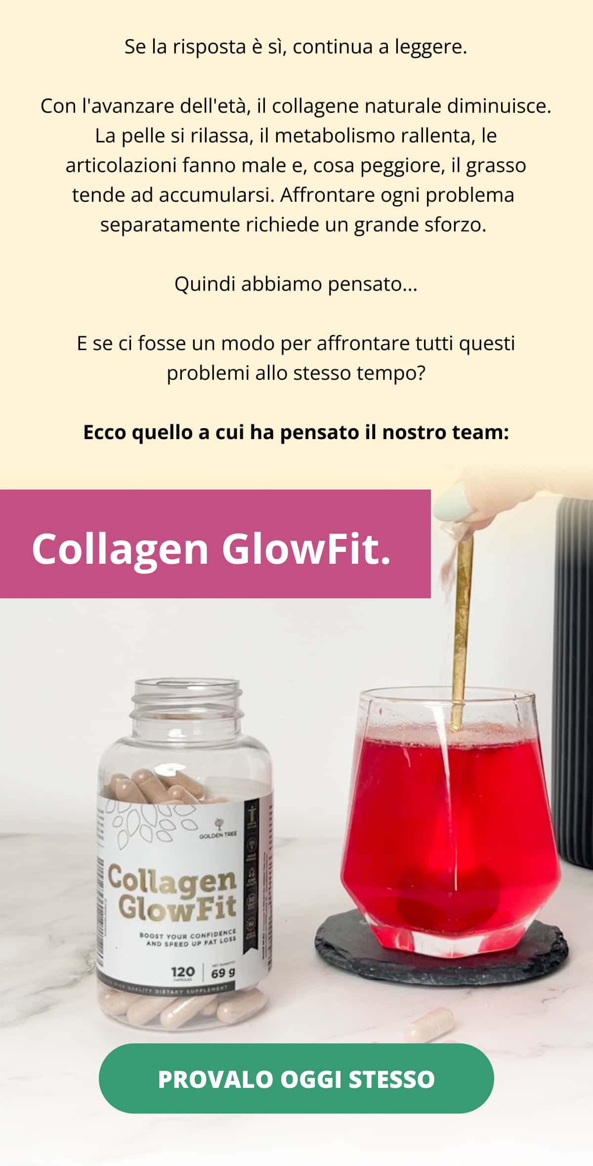 Se la risposta è sì, continua a leggere. Con l'avanzare dell'età, il collagene naturale diminuisce. La pelle si rilassa, il metabolismo rallenta, le articolazioni fanno male e, cosa peggiore, il grasso tende ad accumularsi. Affrontare ogni problema  separatamente richiede un grande sforzo.  Quindi abbiamo pensato... E se ci fosse un modo per affrontare tutti questi problemi allo stesso tempo? Ecco quello a cui ha pensato il nostro team:   Collagen GlowFit.  PROVALO OGGI STESSO 