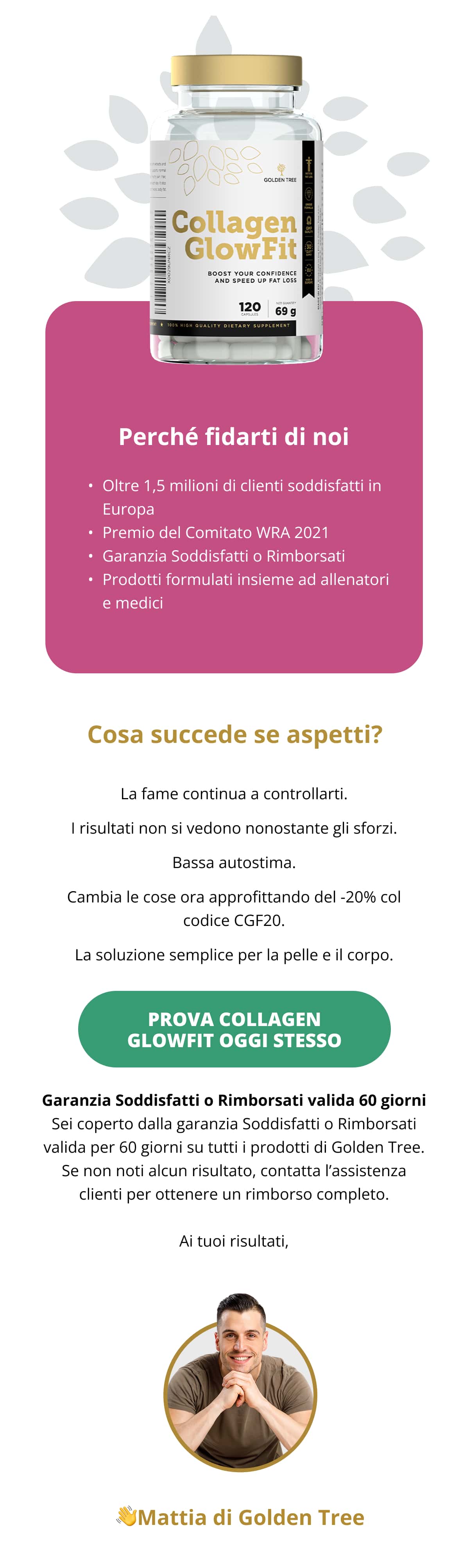 Perché fidarti di noi Oltre 1,5 milioni di clienti soddisfatti in Europa Premio del Comitato WRA 2021 Garanzia Soddisfatti o Rimborsati Prodotti formulati insieme ad allenatori e medici  Cosa succede se aspetti?  La fame continua a controllarti. I risultati non si vedono nonostante gli sforzi. Bassa autostima.  Cambia le cose ora approfittando del -20% col codice CGF20.  La soluzione semplice per la pelle e il corpo. . Prova Collagen GlowFit oggi stesso  Garanzia Soddisfatti o Rimborsati valida 60 giorni Sei coperto dalla garanzia Soddisfatti o Rimborsati valida per 60 giorni su tutti i prodotti di Golden Tree. Se non noti alcun risultato, contatta l’assistenza clienti per ottenere un rimborso completo.  Ai tuoi risultati,  👋Mattia di Golden Tree
