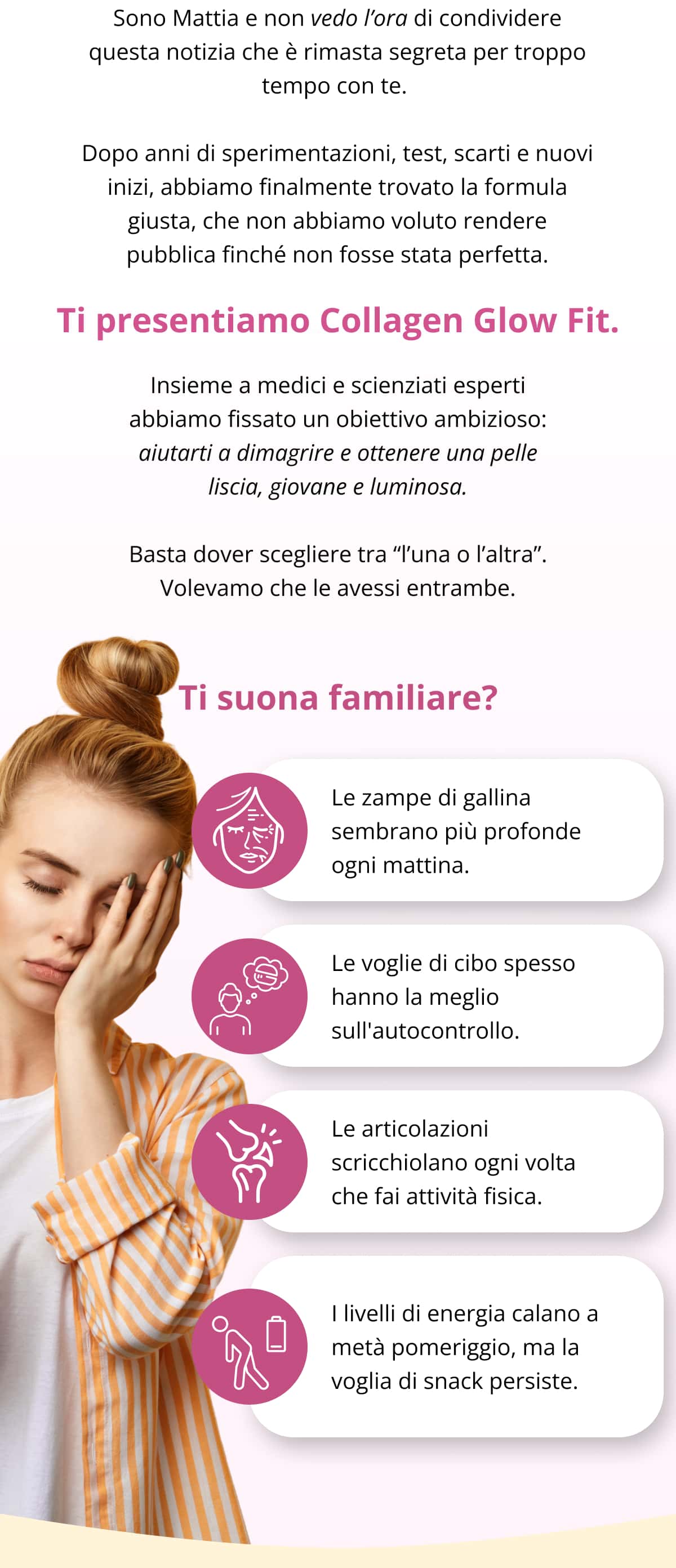 Sono Mattia e non vedo l’ora di condividere questa notizia che è rimasta segreta per troppo tempo con te.  Dopo anni di sperimentazioni, test, scarti e nuovi inizi, abbiamo finalmente trovato la formula giusta, che non abbiamo voluto rendere pubblica finché non fosse stata perfetta. Ti presentiamo Collagen Glow Fit. Insieme a medici e scienziati esperti abbiamo fissato un obiettivo ambizioso: aiutarti a dimagrire e ottenere una pelle liscia, giovane e luminosa. Basta dover scegliere tra “l’una o l’altra”. Volevamo che le avessi entrambe. Ti suona familiare? Le zampe di gallina sembrano più profonde ogni mattina. Le voglie di cibo spesso hanno la meglio sull'autocontrollo. Le articolazioni scricchiolano ogni volta che fai attività fisica.  I livelli di energia calano a metà pomeriggio, ma la voglia di snack persiste.
