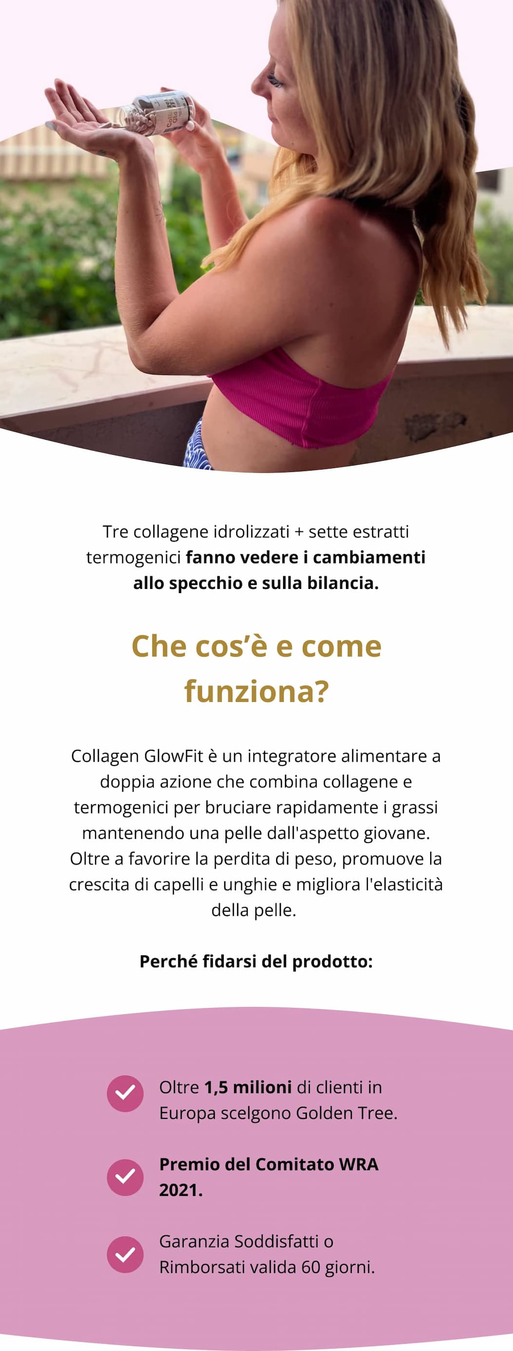Tre collagene idrolizzati + sette estratti termogenici fanno vedere i cambiamenti allo specchio e sulla bilancia. Che cos’è e come funziona? Collagen GlowFit è un integratore alimentare a doppia azione che combina collagene e termogenici per bruciare rapidamente i grassi mantenendo una pelle dall'aspetto giovane. Oltre a favorire la perdita di peso, promuove la crescita di capelli e unghie e migliora l'elasticità della pelle. Perché fidarsi del prodotto: Oltre 1,5 milioni di clienti in Europa scelgono Golden Tree.   Premio del Comitato WRA 2021.   Garanzia Soddisfatti o Rimborsati valida 60 giorni.