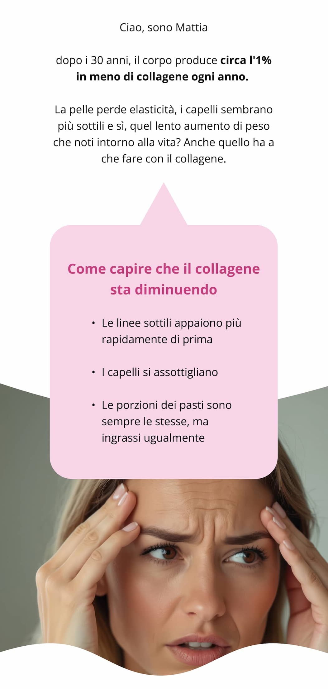 Ciao, sono Mattia dopo i 30 anni, il corpo produce circa l'1% in meno di collagene ogni anno.  La pelle perde elasticità, i capelli sembrano più sottili e sì, quel lento aumento di peso che noti intorno alla vita? Anche quello ha a che fare con il collagene. Come capire che il collagene sta diminuendo Le linee sottili appaiono più rapidamente di prima   I capelli si assottigliano   Le porzioni dei pasti sono sempre le stesse, ma ingrassi ugualmente