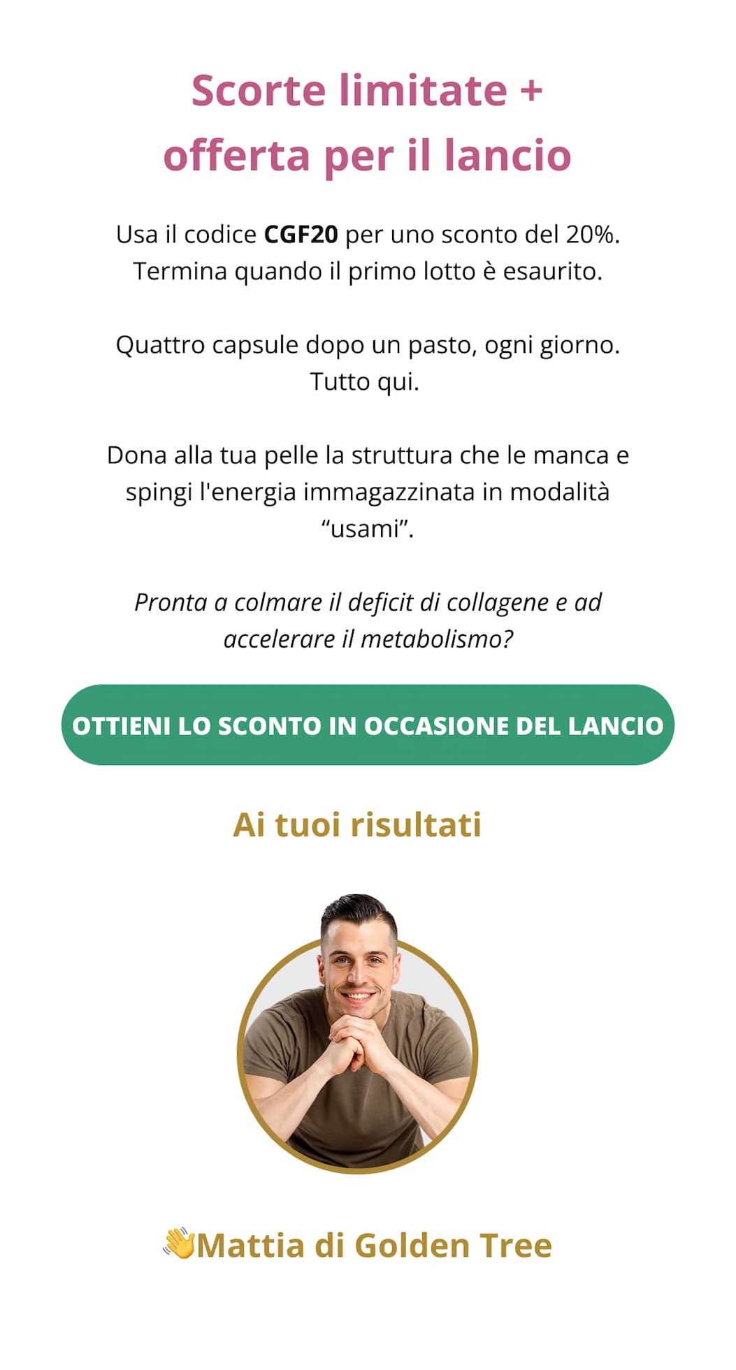 Scorte limitate + offerta per il lancio Usa il codice CGF20 per uno sconto del 20%. Termina quando il primo lotto è esaurito. Quattro capsule dopo un pasto, ogni giorno. Tutto qui.  Dona alla tua pelle la struttura che le manca e spingi l'energia immagazzinata in modalità “usami”. Pronta a colmare il deficit di collagene e ad accelerare il metabolismo?  Ottieni lo sconto in occasione del lancio 