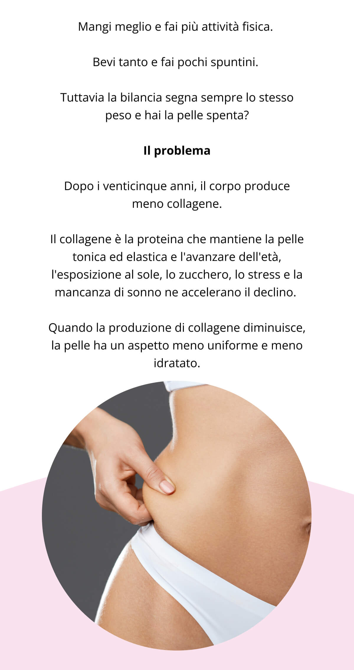 Mangi meglio e fai più attività fisica.  Bevi tanto e fai pochi spuntini.  Tuttavia la bilancia segna sempre lo stesso peso e hai la pelle spenta? Il problema Dopo i venticinque anni, il corpo produce meno collagene. Il collagene è la proteina che mantiene la pelle tonica ed elastica e l'avanzare dell'età, l'esposizione al sole, lo zucchero, lo stress e la mancanza di sonno ne accelerano il declino.  Quando la produzione di collagene diminuisce, la pelle ha un aspetto meno definito e meno idratato. 