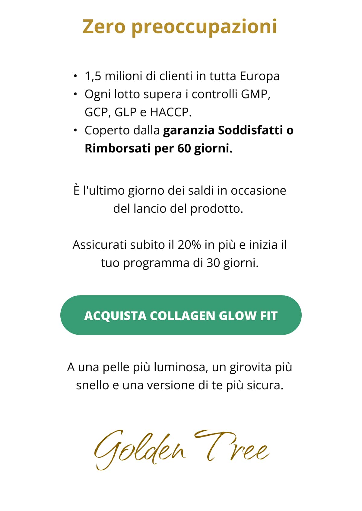 Zero preoccupazioni 1,5 milioni di clienti in tutta Europa  Ogni lotto supera i controlli GMP, GCP, GLP e HACCP.  Coperto dalla garanzia Soddisfatti o Rimborsati per 60 giorni. È l'ultimo giorno dei saldi in occasione del lancio del prodotto.  Assicurati subito il 20% in più e inizia il tuo programma di 30 giorni.  ACQUISTA COLLAGEN GLOW FIT   A una pelle più luminosa, un girovita più snello e una versione di te più sicura. 👋Golden Tree