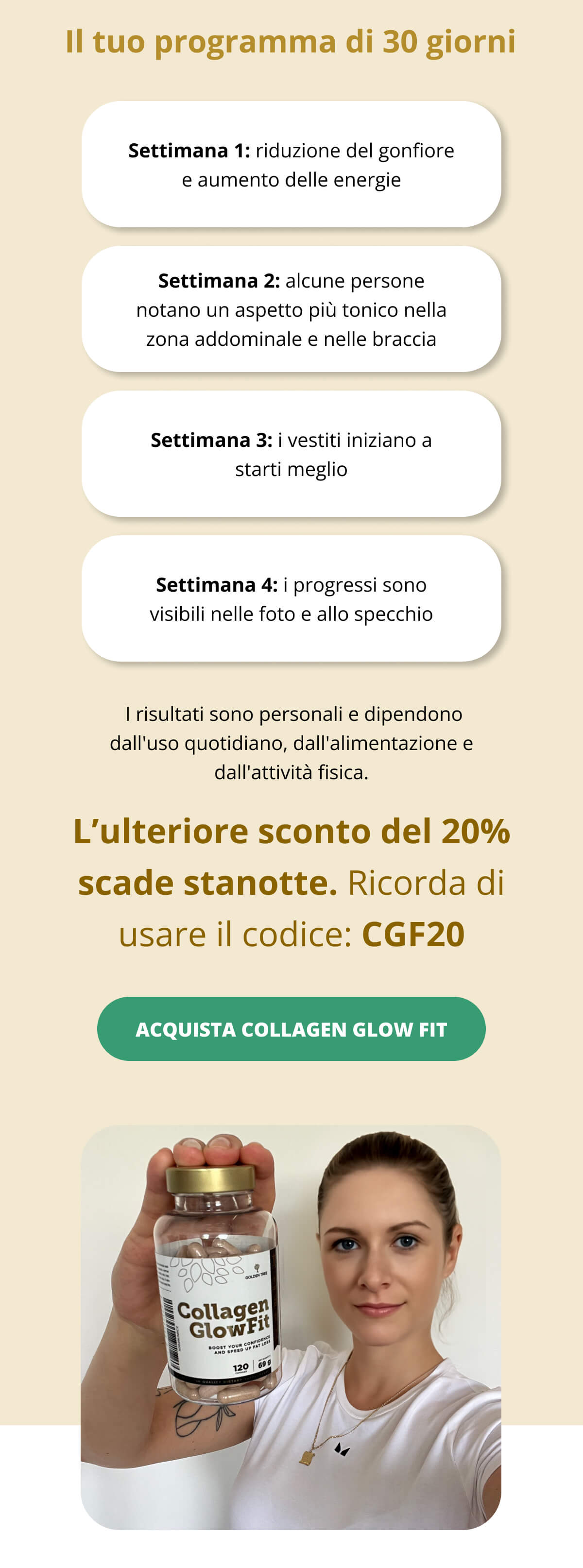 Il tuo programma di 30 giorni Settimana 1: potresti notare una riduzione del gonfiore e un aumento dell'energia   Settimana 2: alcune persone notano un aspetto più tonico nella zona addominale e nelle braccia   Settimana 3: i vestiti iniziano a starti meglio   Settimana 4: i progressi sono visibili nelle foto e allo specchio  I risultati sono personali e dipendono dall'uso quotidiano, dall'alimentazione e dall'attività fisica. L’ulteriore sconto del 20% scade stanotte. Ricorda di usare il codice: CGF20 ACQUISTA COLLAGEN GLOW FIT