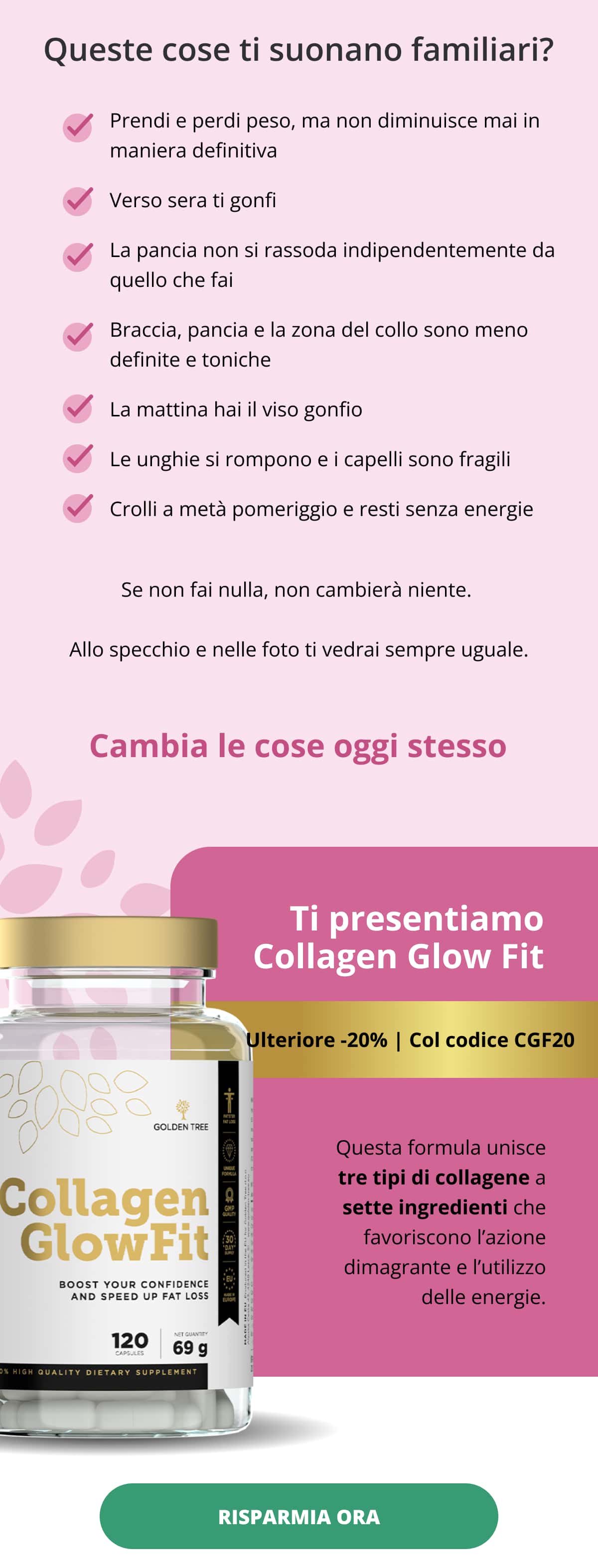 Queste cose ti suonano familiari? Prendi e perdi peso, ma non diminuisce mai in maniera definitiva   Verso sera ti gonfi   La pancia non si rassoda indipendentemente da quello che fai   Braccia, pancia e la zona del collo sono meno definite e toniche   La mattina hai il viso gonfio   Le unghie si rompono e i capelli sono fragili   Crolli a metà pomeriggio e resti senza energie Se non fai nulla, non cambierà niente.  Allo specchio e nelle foto ti vedrai sempre uguale.  Cambia le cose oggi stesso   Ti presentiamo Collagen Glow Fit Ulteriore -20% | Col codice CGF20 Questa formula unisce tre tipi di collagene a sette ingredienti che favoriscono l’azione dimagrante e l’utilizzo delle energie.  RISPARMIA ORA