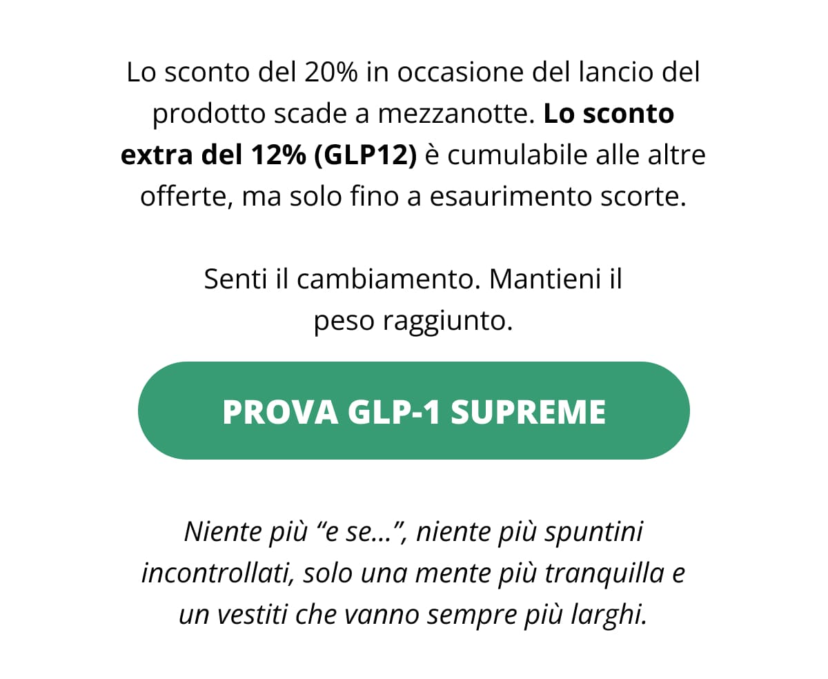 Lo sconto del 20% in occasione del lancio del prodotto scade a mezzanotte. Lo sconto extra del 12% (GLP12) è cumulabile alle altre offerte, ma solo fino a esaurimento scorte. Senti il cambiamento. Mantieni il peso raggiunto. Prova GLP-1 Supreme