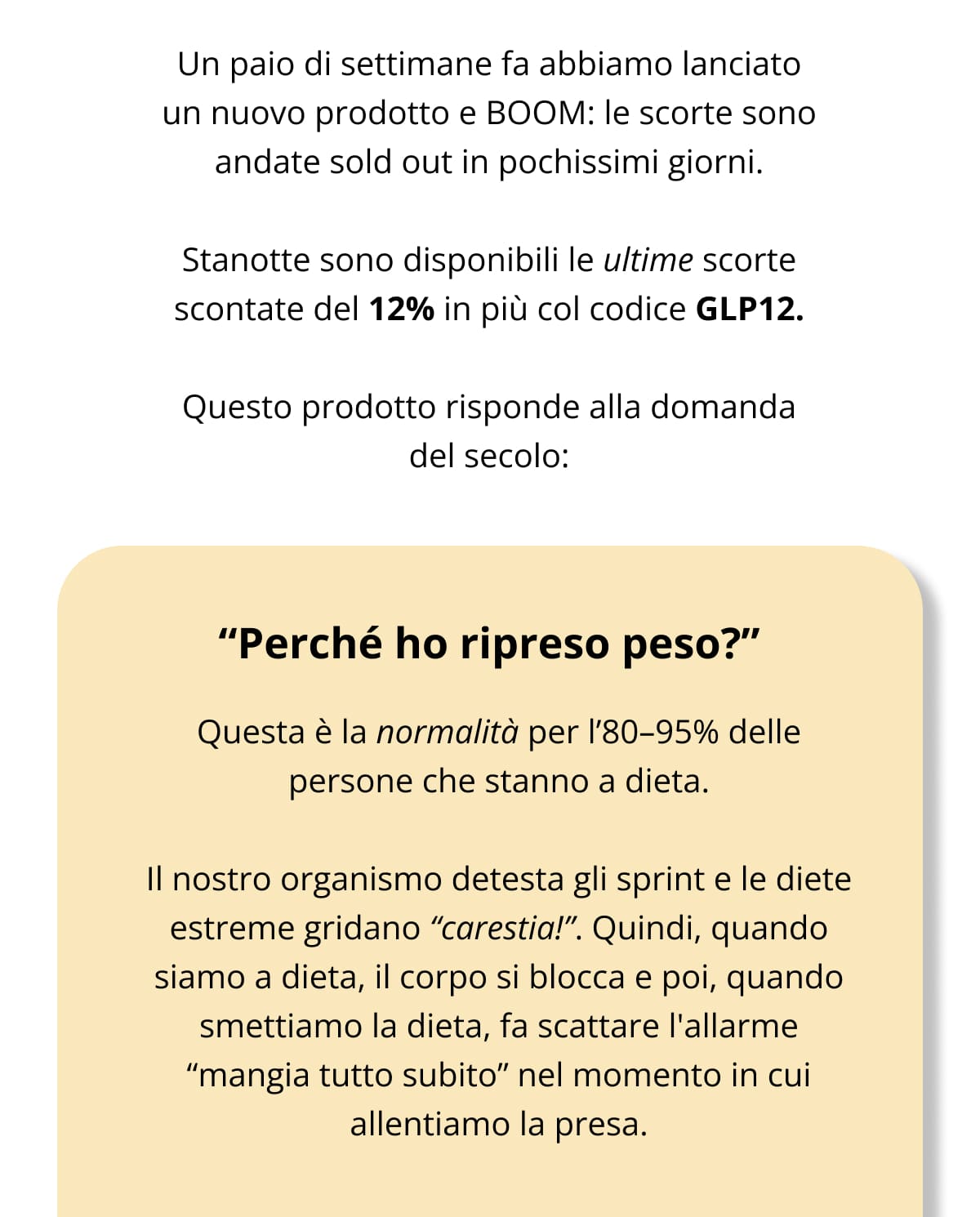 Un paio di settimane fa abbiamo lanciato un nuovo prodotto e BOOM: le scorte sono andate sold out in pochissimi giorni.  Stanotte sono disponibili le ultime scorte scontate del 12% in più col codice GLP12.  Questo prodotto risponde alla domanda del secolo: “Perché ho ripreso peso?” Questa è la normalità per l’80–95% delle persone che stanno a dieta. Il nostro organismo detesta gli sprint e le diete estreme gridano “carestia!”. Quindi, quando siamo a dieta, il corpo si blocca e poi, quando smettiamo la dieta, fa scattare l'allarme “mangia tutto subito” nel momento in cui allentiamo la presa.