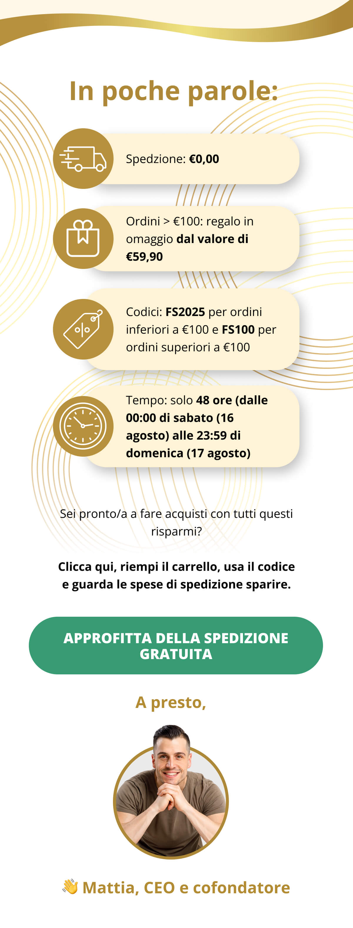In poche parole: Spedzione: €0,00   Ordini > €100: regalo in omaggio dal valore di €59,90   Codici: FS2025 per ordini inferiori a €100 e FS100 per ordini superiori a €100   Tempo: solo 48 ore (dalle 00:00 di sabato (16 agosto) alle 23:59 di domenica (17 agosto)) Sei pronto/a a fare acquisti con tutti questi risparmi? Clicca qui, riempi il carrello, usa il codice e guarda le spese di spedizione sparire. Approfitta della spedizione gratuita    A presto, 👋 Mattia, CEO e cofondatore
