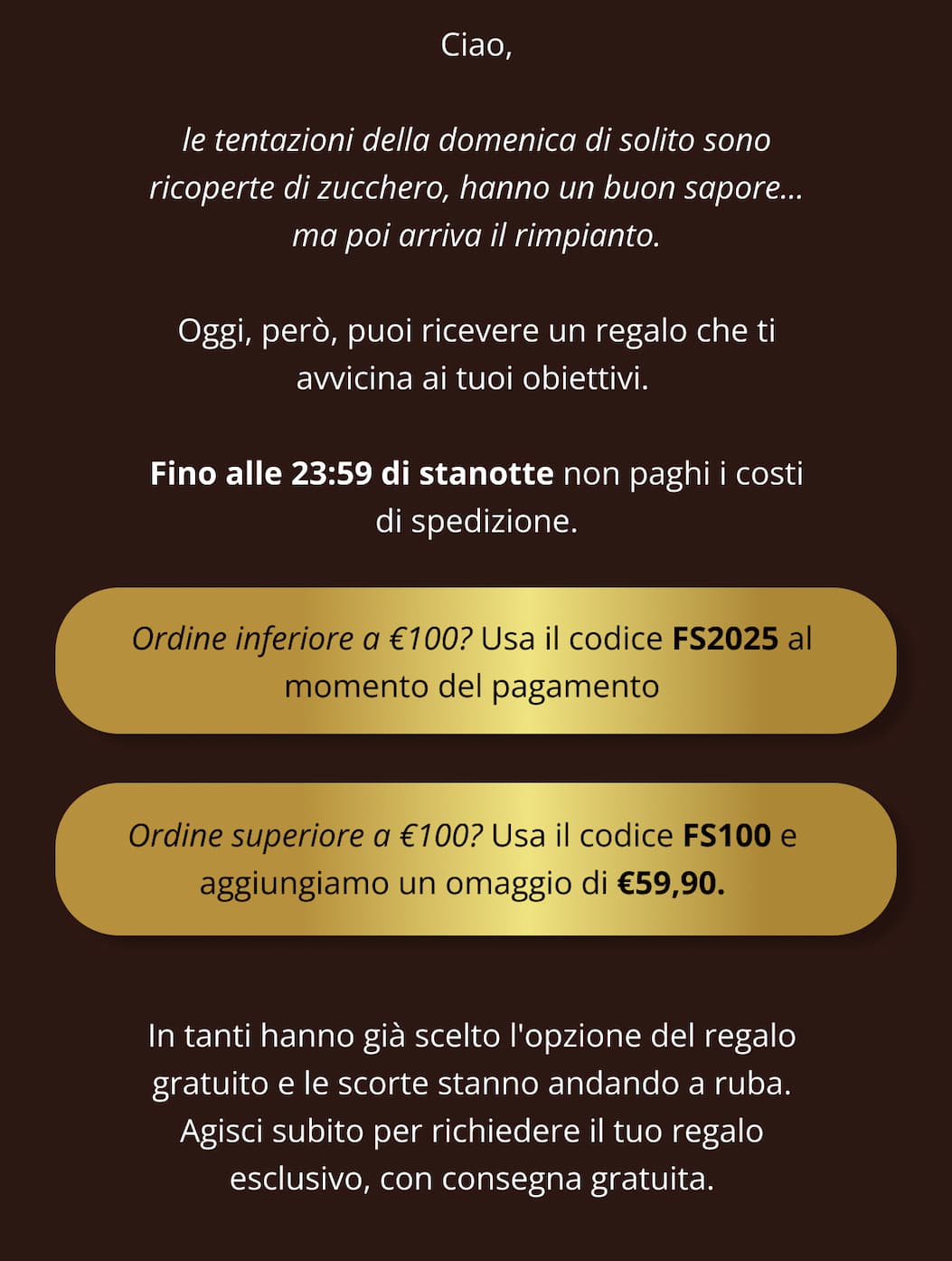 Ciao, le tentazioni della domenica di solito sono ricoperte di zucchero, hanno un buon sapore... ma poi arriva il rimpianto. Oggi, però, puoi ricevere un regalo che ti avvicina ai tuoi obiettivi.  Fino alle 23:59 di stanotte non paghi i costi di spedizione.  ➜ Ordine inferiore a €100? Usa il codice FS2025 al momento del pagamento ➜ Ordine superiore a €100? Usa il codice FS100 e aggiungiamo un omaggio di €59,90. In tanti hanno già scelto l'opzione del regalo gratuito e le scorte stanno andando a ruba. Agisci subito per richiedere il tuo regalo esclusivo, con consegna gratuita.