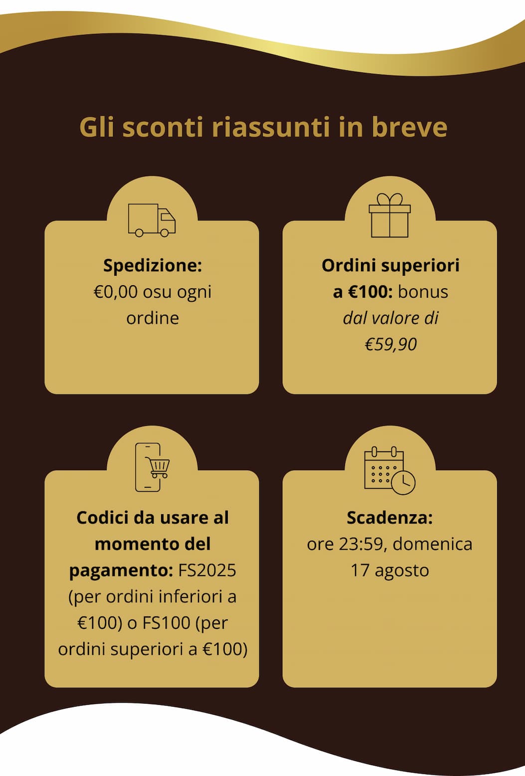 Gli sconti riassunti in breve Spedizione: €0,00 osu ogni ordine   Ordini superiori a €100: bonus dal valore di €59,90   Codici da usare al momento del pagamento: FS2025 (per ordini inferiori a €100) o FS100 (per ordini superiori a €100)   Scadenza: ore 23:59, domenica 17 agosto