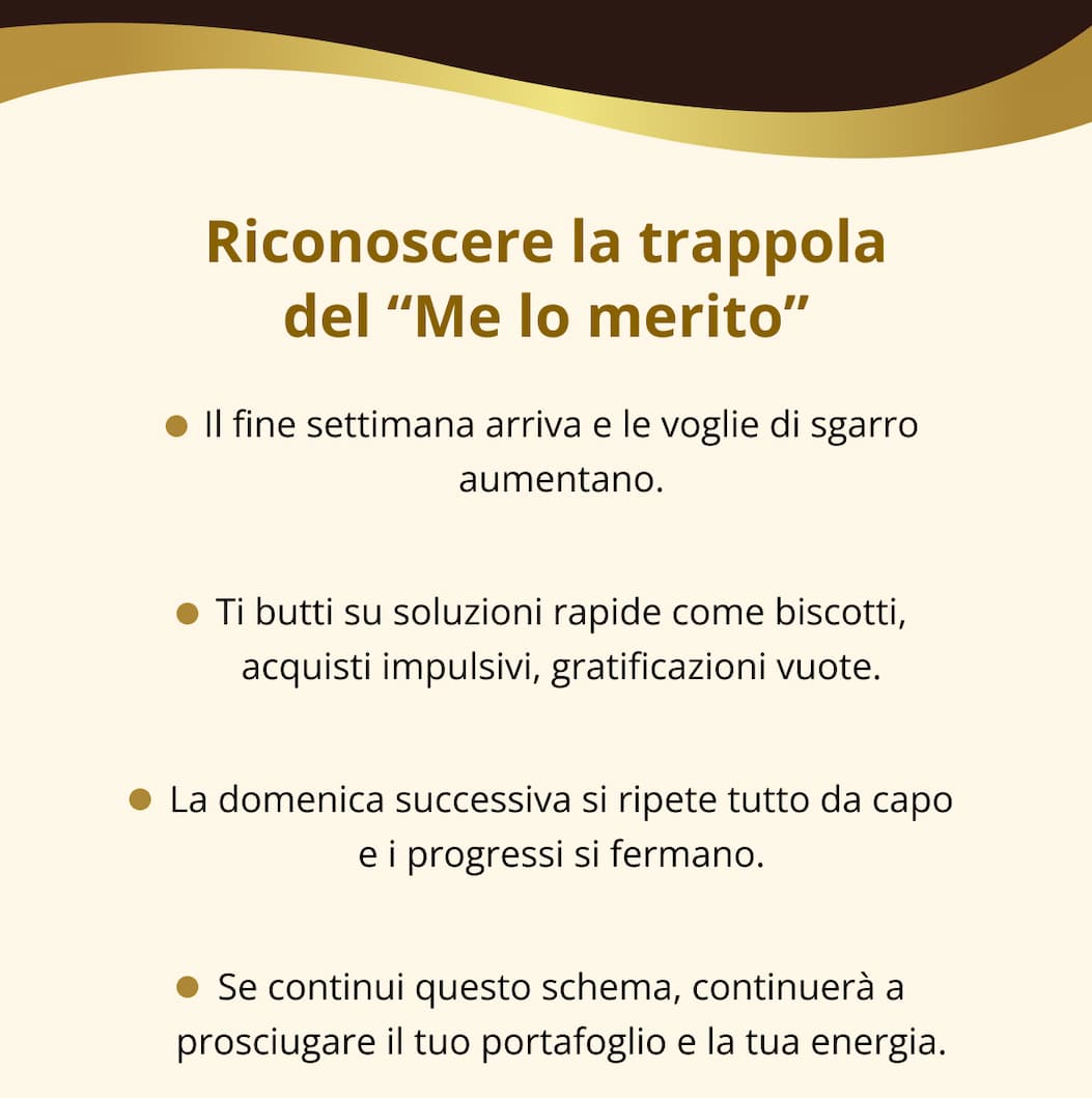 Riconoscere la trappola del “Me lo merito” Il fine settimana arriva e le voglie di sgarro aumentano. Ti butti su soluzioni rapide come biscotti, acquisti impulsivi, gratificazioni vuote. La domenica successiva si ripete tutto da capo e i progressi si fermano. Se continui questo schema, continuerà a prosciugare il tuo portafoglio e la tua energia.