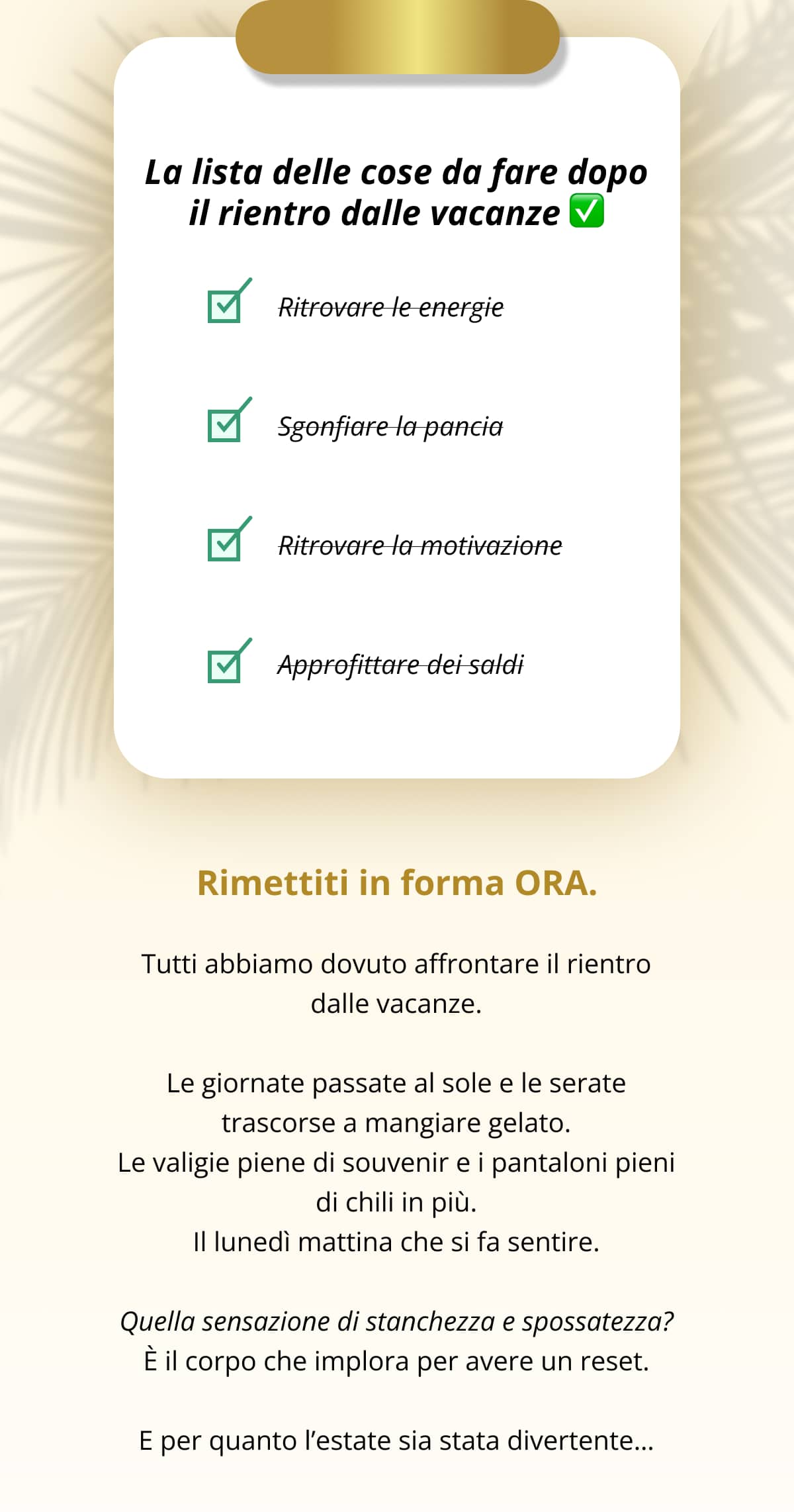 La lista delle cose da fare dopo il rientro dalle vacanze ✅ Ritrovare le energie   Sgonfiare la pancia   Ritrovare la motivazione   Approfittare dei saldi Rimettiti in forma ORA. Tutti abbiamo dovuto affrontare il rientro dalle vacanze. Le giornate passate al sole e le serate trascorse a mangiare gelato. Le valigie piene di souvenir e i pantaloni pieni di chili in più. Il lunedì mattina che si fa sentire. Quella sensazione di stanchezza e spossatezza? È il corpo che implora per avere un reset. E per quanto l’estate sia stata divertente…