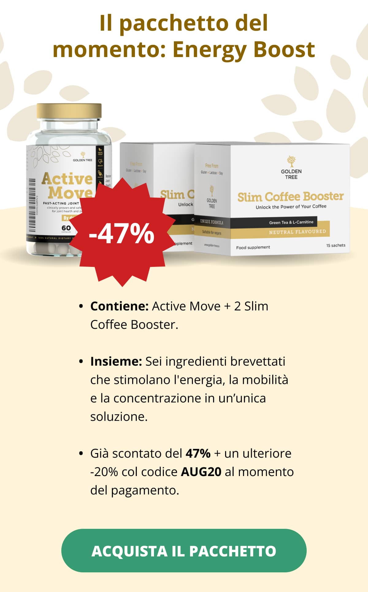 Il pacchetto del momento: Energy Boost Contiene: Active Move + 2 Slim Coffee Booster.   Insieme: Sei ingredienti brevettati che stimolano l'energia, la mobilità e la concentrazione in un’unica soluzione.   Già scontato del 47% + un ulteriore -20% col codice AUG20 al momento del pagamento. ACQUISTA IL PACCHETTO