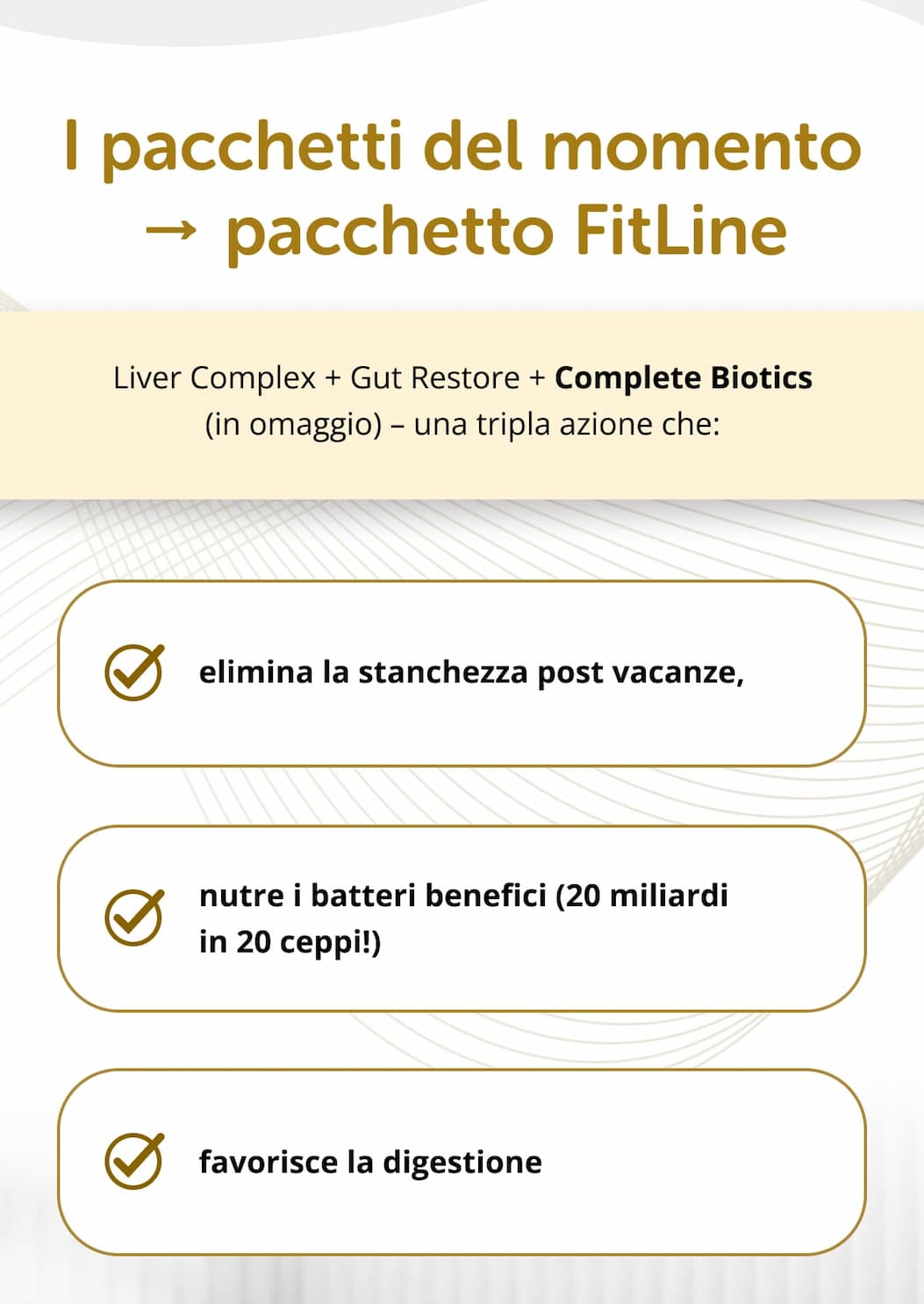 I pacchetti del momento → pacchetto FitLine Liver Complex + Gut Restore + Complete Biotics (in omaggio) – una tripla azione che: elimina la stanchezza post vacanze,   nutre i batteri benefici (20 miliardi in 20 ceppi!)   favorisce la digestione