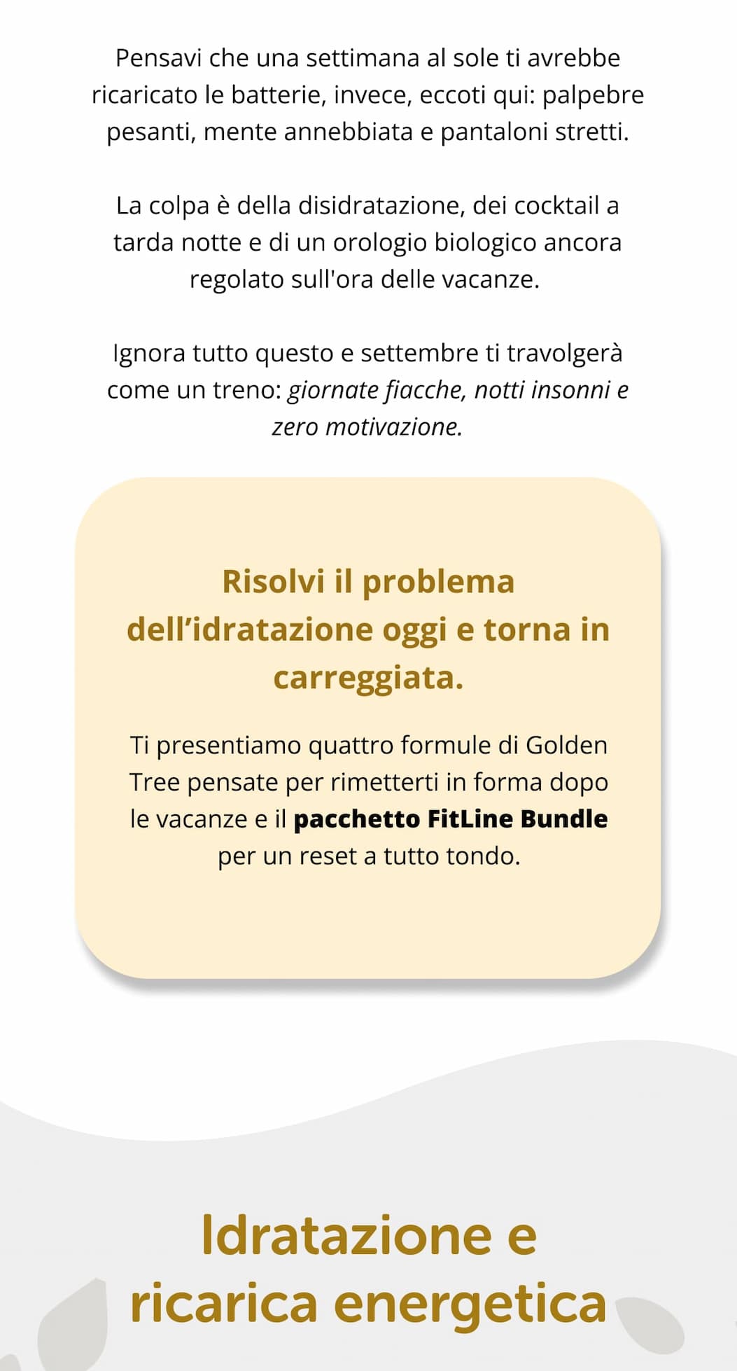 Pensavi che una settimana al sole ti avrebbe ricaricato le batterie, invece, eccoti qui: palpebre pesanti, mente annebbiata e pantaloni stretti. La colpa è della disidratazione, dei cocktail a tarda notte e di un orologio biologico ancora regolato sull'ora delle vacanze.  Ignora tutto questo e settembre ti travolgerà come un treno: giornate fiacche, notti insonni e zero motivazione. Risolvi il problema dell’idratazione oggi e torna in carreggiata.  Ti presentiamo quattro formule di Golden Tree pensate per rimetterti in forma dopo le vacanze e il pacchetto FitLine Bundle per un reset a tutto tondo. Idratazione e ricarica energetica