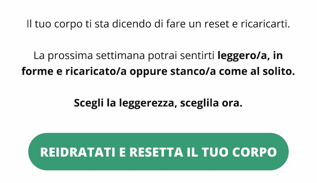 Il tuo corpo ti sta dicendo di fare un reset e ricaricarti. La prossima settimana potrai sentirti leggero/a, in forme e ricaricato/a oppure stanco/a come al solito. Scegli la leggerezza, sceglila ora. Reidratati e resetta il tuo corpo