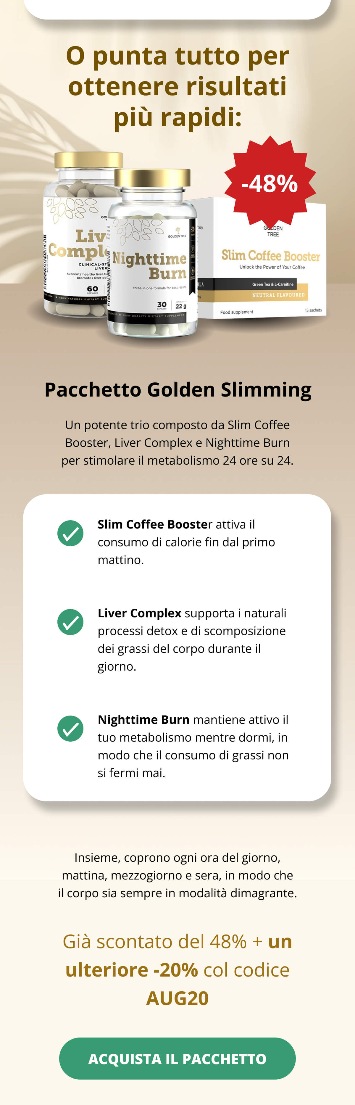 O punta tutto per ottenere risultati più rapidi: Pacchetto Golden Slimming — Un potente trio composto da Slim Coffee Booster, Liver Complex e Nighttime Burn per stimolare il metabolismo 24 ore su 24. Slim Coffee Booster attiva il consumo di calorie fin dal primo mattino.   Liver Complex supporta i naturali processi detox e di scomposizione dei grassi del corpo durante il giorno.   Nighttime Burn mantiene attivo il tuo metabolismo mentre dormi, in modo che il consumo di grassi non si fermi mai. Insieme, coprono ogni ora del giorno, mattina, mezzogiorno e sera, in modo che il corpo sia sempre in modalità dimagrante. Già scontato del 48% + un ulteriore -20% col codice AUG20  Acquista il pacchetto