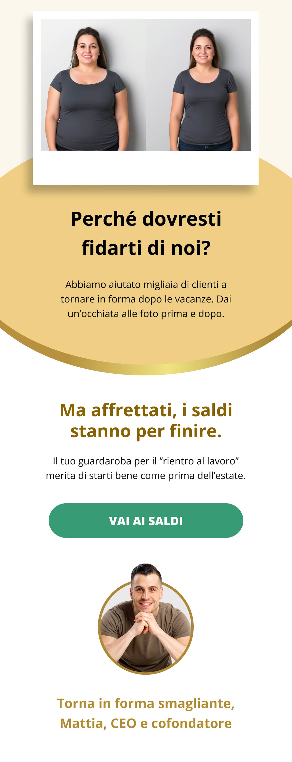 Perché dovresti fidarti di noi? Abbiamo aiutato migliaia di clienti a tornare in forma dopo le vacanze. Dai un’occhiata alle foto prima e dopo.    Ma affrettati, i saldi stanno per finire. Il tuo guardaroba per il “rientro al lavoro” merita di starti bene come prima dell’estate. Vai ai saldi << Torna in forma smagliante, Mattia, CEO e cofondatore