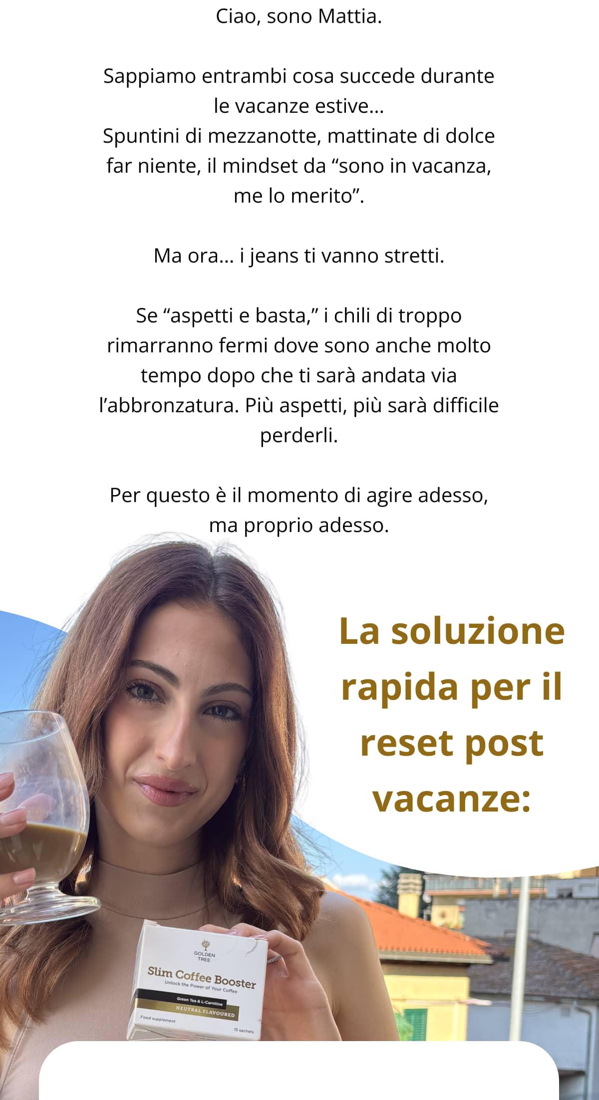 Ciao, sono Mattia. Sappiamo entrambi cosa succede durante le vacanze estive… Spuntini di mezzanotte, mattinate di dolce far niente, il mindset da “sono in vacanza, me lo merito”. Ma ora… i jeans ti vanno stretti. Se “aspetti e basta,” i chili di troppo rimarranno fermi dove sono anche molto tempo dopo che ti sarà andata via l’abbronzatura. Più aspetti, più sarà difficile perderli. Per questo è il momento di agire adesso, ma proprio adesso. La soluzione rapida per il reset post vacanze: