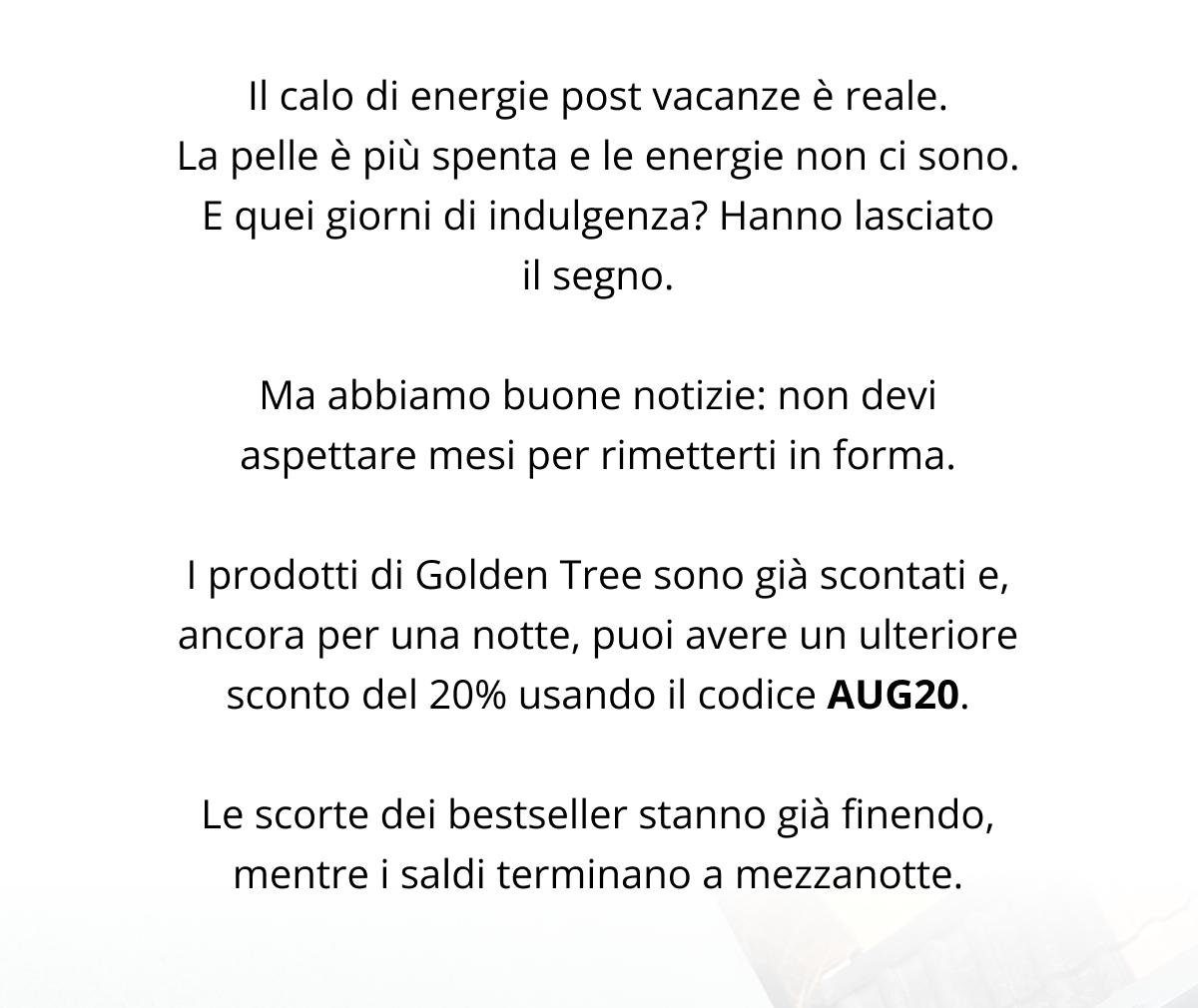 Il caldo di energie post vacanze è reale. La pelle è più spenta e le energie non ci sono. E quei giorni di indulgenza? Hanno lasciato il segno. Ma abbiamo buone notizie: non devi aspettare mesi per rimetterti in forma. I prodotti di Golden Tree sono già scontati e, ancora per una notte, puoi avere un ulteriore sconto del 20% usando il codice AUG20. Le scorte dei bestseller stanno già finendo, mentre i saldi terminano a mezzanotte.
