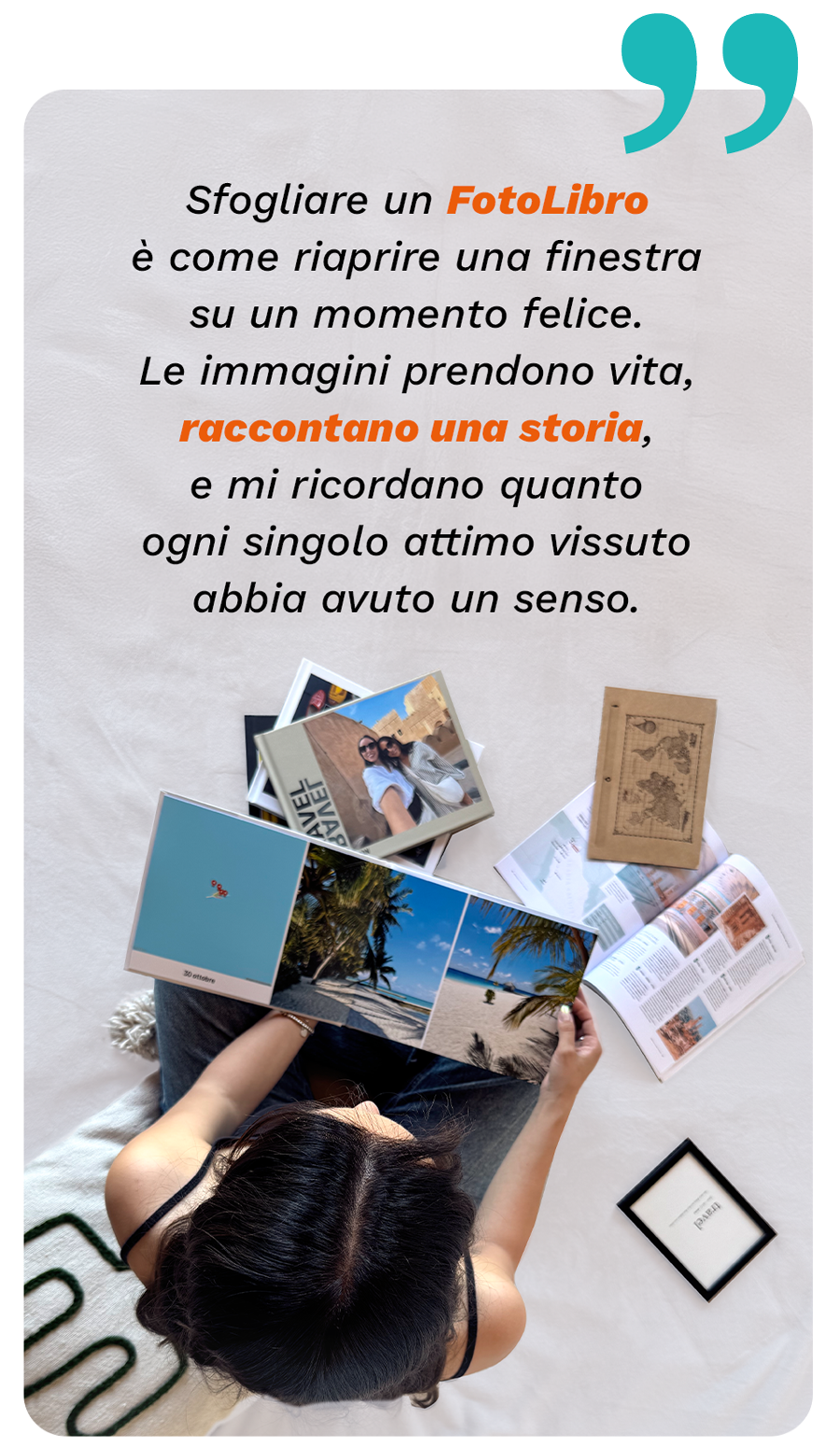 “Sfogliare un FotoLibro è come riaprire una finestra su un momento felice. Le immagini stampate hanno qualcosa in più, raccontano una storia e mi ricordano quanto ogni ricordo sia prezioso e irripetibile”.