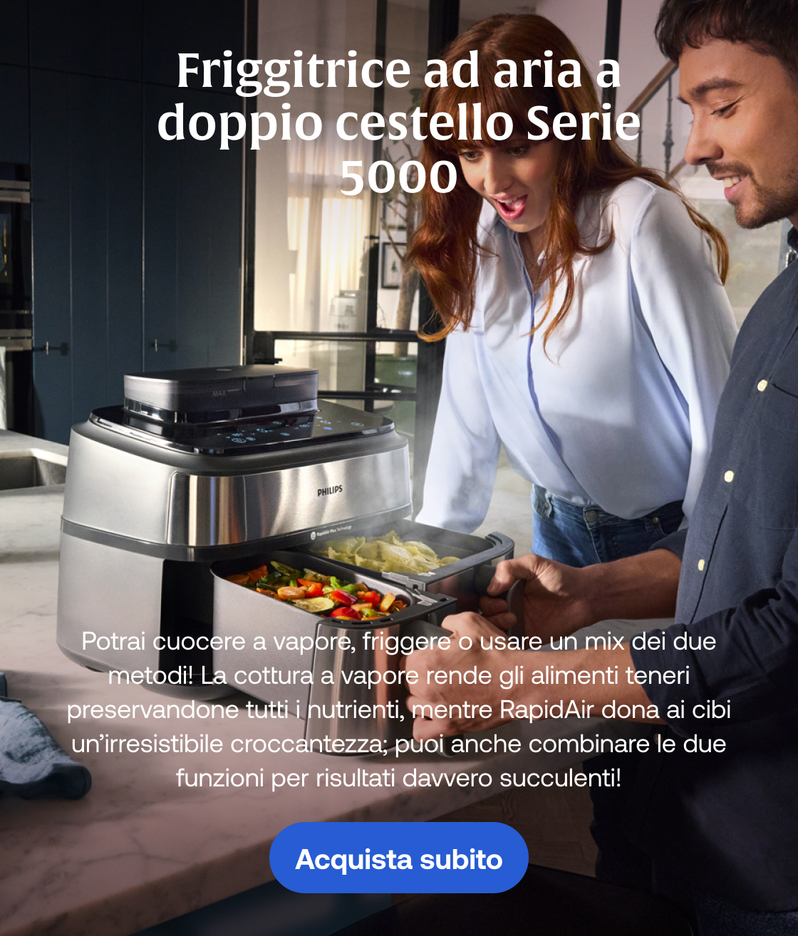Friggitrice ad aria a doppio cestello Serie 5000, Potrai cuocere a vapore, friggere o usare un mix dei due metodi! La cottura a vapore rende gli alimenti teneri preservandone tutti i nutrienti, mentre RapidAir dona ai cibi un’irresistibile croccantezza; puoi anche combinare le due funzioni per risultati davvero succulenti! Acquista subito