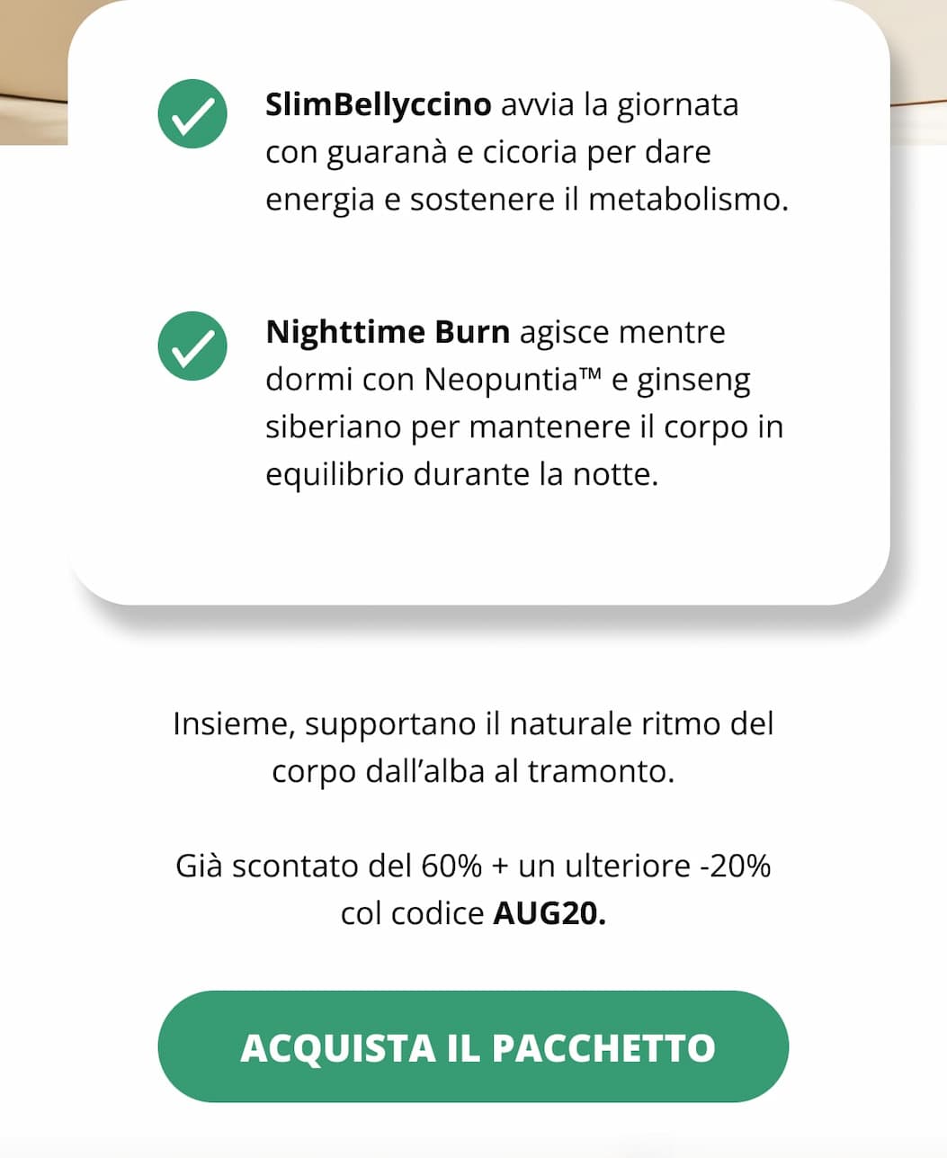 SlimBellyccino avvia la giornata con guaranà e cicoria per dare energia e sostenere il metabolismo. Nighttime Burn agisce mentre dormi con Neopuntia™ e ginseng siberiano per mantenere il corpo in equilibrio durante la notte. Insieme, supportano il naturale ritmo del corpo dall’alba al tramonto. Già scontato del 60% + un ulteriore -20% col codice AUG20.   Acquista il pacchetto
